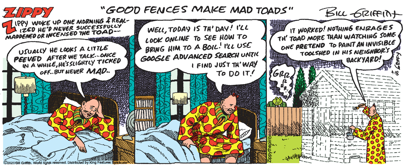 Comic book OCR: ZIPPY "GOOD FENCES MAICE MAD TOADS" Bicu GRIfFInt PPy WOKE UP ONE MORNING IREAL- U IZED HE'D NEVER SUCCESSFULLY MADDENED OR INCENSED THE TOAD- USUALLY HE LOOKS A LITTLE PEEVED AFTER WE TALK..ONCE IN A WHILEHE'SSLIGHTLY TICKED OFF. BUT NEVER MAD. WELLTODAY IS TA' DAY! I'LL LOOK ONLINE TO SEE HOW TO BRING HIM TO A BOIL! ILL USE GOOGLE ADVANCED SEARCH UNTIC I FIND JUST TH'WAY To DO IT! 17 WORKED! NOTHING ENRAGES TH' TOAD MORE THAN WATCHING SOME ONE PRETEND TO PAINT AN INVISIBLE TOOLSHED IN HIS NEIGHBOR'S BACKYARD! GRR ©2020 BH Grifith. World righs reserved. Disbibuted by King Features Syndicate ZIPPY "GOOD FENCES MAICE MAD TOADS" Bicu GRIfFInt PPy WOKE UP ONE MORNING IREAL- U IZED HE'D NEVER SUCCESSFULLY MADDENED OR INCENSED THE TOAD- USUALLY HE LOOKS A LITTLE PEEVED AFTER WE TALK..ONCE IN A WHILEHE'SSLIGHTLY TICKED OFF. BUT NEVER MAD. WELLTODAY IS TA' DAY! I'LL LOOK ONLINE TO SEE HOW TO BRING HIM TO A BOIL! ILL USE GOOGLE ADVANCED SEARCH UNTIC I FIND JUST TH'WAY To DO IT! 17 WORKED! NOTHING ENRAGES TH' TOAD MORE THAN WATCHING SOME ONE PRETEND TO PAINT AN INVISIBLE TOOLSHED IN HIS NEIGHBOR'S BACKYARD! GRR ©2020 BH Grifith. World righs reserved. Disbibuted by King Features Syndicate