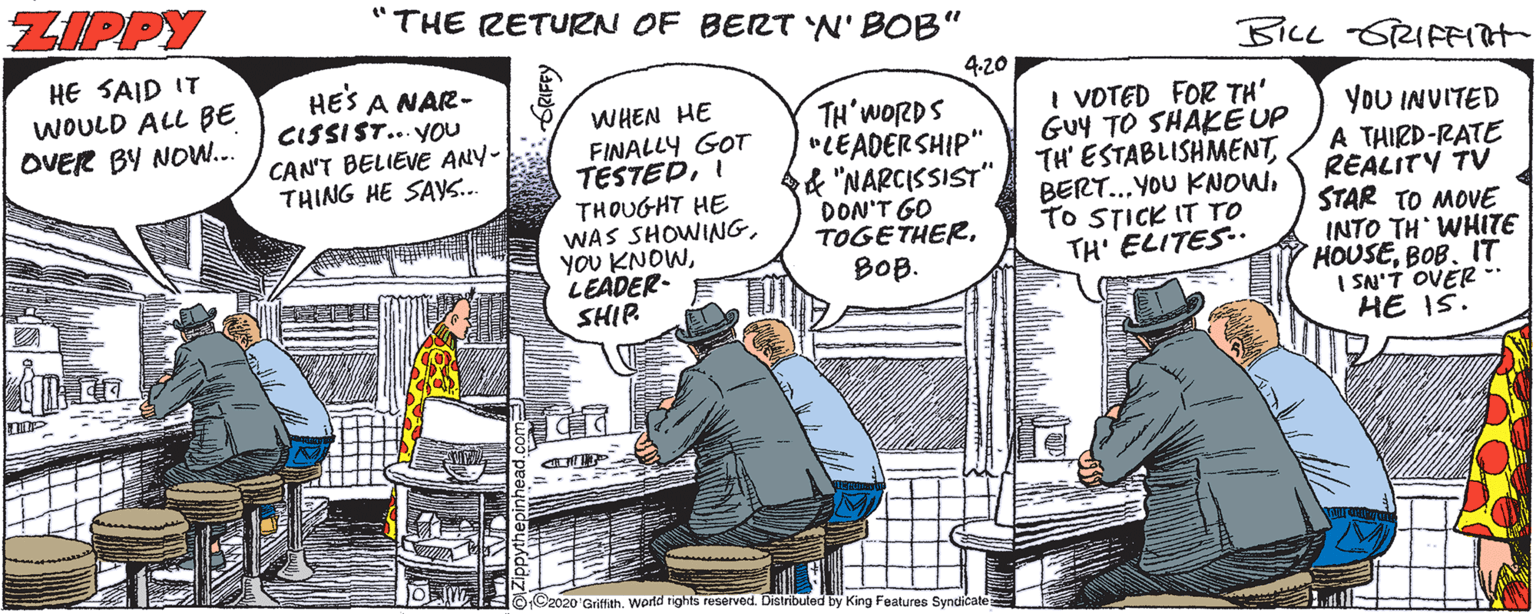 Drawing OCR: ZIPPY "THE RETURN OF BERT N' BOB" BILL SRIFFH HE SAID IT WOULD ALL BE OVER BY NOW... 4.20 HES A NAR- CISSIST... YOu CAN'T BELIEVE ANY- THING HE SA.. WHEN HE FINALLY GOT TESTEDI THOUGHT HE WAS SHOWIANGLEADER- SHIP TH'WORDS "LEADERSHIP" f "NARCISSIST" DON'T GO TOGETHERBOB. I VOTED FOR TH' GUY TO SHAKE UP TH' ESTABLISHMENTTO STICK IT TO TH' ELITES. YoU INVITED A THIRD-RATE REALITY TV STAR TO MOVE INTO TH WHITE HOUSEBOB. IT I SN'T OVER ** HE IS. C2020 Griffith. world tights reserved. Distributed by King Features Syndicate ZIPPY "THE RETURN OF BERT N' BOB" BILL SRIFFH HE SAID IT WOULD ALL BE OVER BY NOW... 4.20 HES A NAR- CISSIST... YOu CAN'T BELIEVE ANY- THING HE SA.. WHEN HE FINALLY GOT TESTEDI THOUGHT HE WAS SHOWIANGYOU KNOWLEADER- SHIP TH'WORDS "LEADERSHIP" f "NARCISSIST" DON'T GO TOGETHERBOB. I VOTED FOR TH' GUY TO SHAKE UP TH' ESTABLISHMENTBERT.. YOU KNOWTO STICK IT TO TH' ELITES. YoU INVITED A THIRD-RATE REALITY TV STAR TO MOVE INTO TH WHITE HOUSEBOB. IT I SN'T OVER ** HE IS. C2020 Griffith. world tights reserved. Distributed by King Features Syndicate