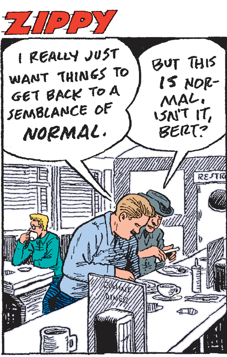 Illustration OCR: ZIPPY I REALLY JUST WANT THINGS TO GET BACK TO A SEMBLANCE OF BUT THIS IS NOR- MAL. ISN'T ITBERT? NORMAL. RESTR ZIPPY I REALLY JUST WANT THINGS TO GET BACK TO A SEMBLANCE OF BUT THIS IS NOR- MAL. ISN'T ITBERT? NORMAL. RESTR