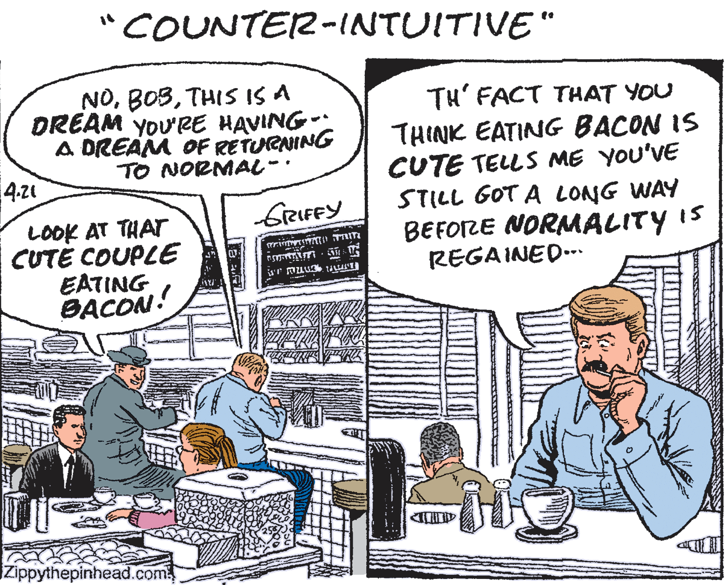 Fictional character OCR: COUNTER-INTUITIVE" NOTHIS IS A DREAM YOU'RE HAVING- A DREAM OF RETURNING TO NORMAL-. TH' FACT THAT YOU THINK EATING BACON IS CUTE TELLS ME YOU'VE STILL GOT A LONG WAY BEFORE NORMALITY IS REGAINED.. 4-21 GRIFFY LOOK AT THAT CUTE COUPLE EATING BACON! Zippythepinhead.com COUNTER-INTUITIVE" NOTHIS IS A DREAM YOU'RE HAVING- A DREAM OF RETURNING TO NORMAL-. TH' FACT THAT YOU THINK EATING BACON IS CUTE TELLS ME YOU'VE STILL GOT A LONG WAY BEFORE NORMALITY IS REGAINED.. 4-21 GRIFFY LOOK AT THAT CUTE COUPLE EATING BACON! Zippythepinhead.com