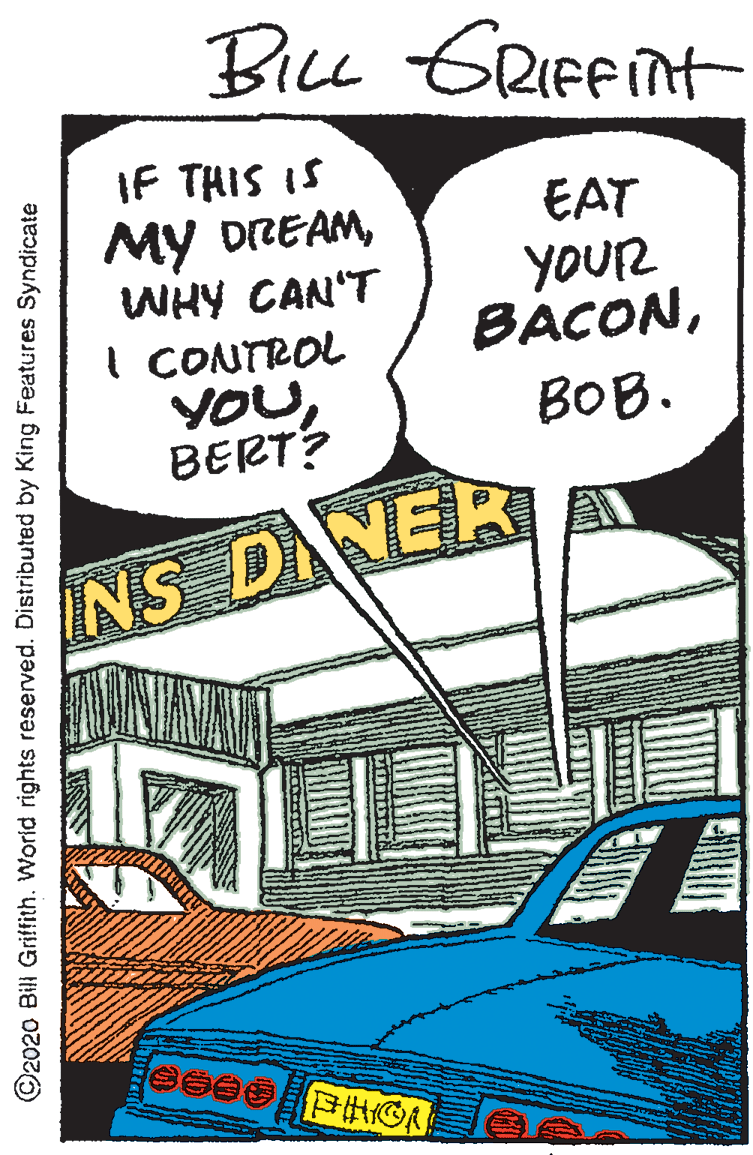 Bumper OCR: BiLL ERIFFINH IF THIS IS My DREAMWHY CAN'T I CONTROL YOUBERT? EAT YOUR BÁCONBOB. NS DNER ©2020 Bill Griffith. World rights reserved. Distributed by King Features Syndicate BiLL ERIFFINH IF THIS IS My DREAMWHY CAN'T I CONTROL YOUBERT? EAT YOUR BÁCONBOB. NS DNER ©2020 Bill Griffith. World rights reserved. Distributed by King Features Syndicate