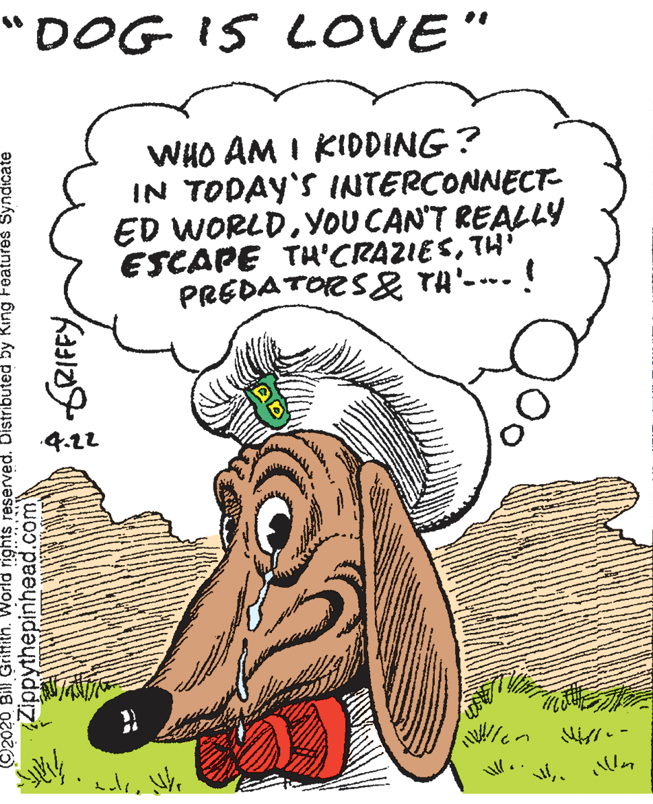 Drawing OCR: "DOG IS LOVE" WHO AM I KIDDING ? IN TODAY'S INTERCONNECT- ED WORLDYOU CAN'T REALLY ESCAPE TH'CRAZIESTH' PREDATORS& TA'-.! 4.22 inftith. World rights reserved. Distributed by King Features Syndicate Zippythepinhead.com "DOG IS LOVE" WHO AM I KIDDING ? IN TODAY'S INTERCONNECT- ED WORLDYOU CAN'T REALLY ESCAPE TH'CRAZIESTH' PREDATORS& TA'-.! 4.22 inftith. World rights reserved. Distributed by King Features Syndicate Zippythepinhead.com