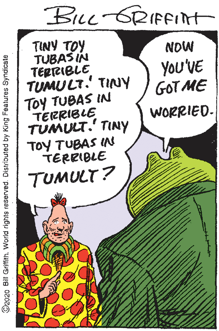 Comic book OCR: Biue GRIFFInt TINY TOY TUBASIN TERRIBLE TUMULT. TINY Toy TUBAS IN TERRIBLE TUMULT.' TINY TOY TUBAS I TERRIBLE NOW You'VE GOT ME WORRIED- TUMULT? ©2020 Bill Griffith. World rights reserved. Distributed by King Features Syndicate Biue GRIFFInt TINY TOY TUBASIN TERRIBLE TUMULT. TINY Toy TUBAS IN TERRIBLE TUMULT.' TINY TOY TUBAS I TERRIBLE NOW You'VE GOT ME WORRIED- TUMULT? ©2020 Bill Griffith. World rights reserved. Distributed by King Features Syndicate