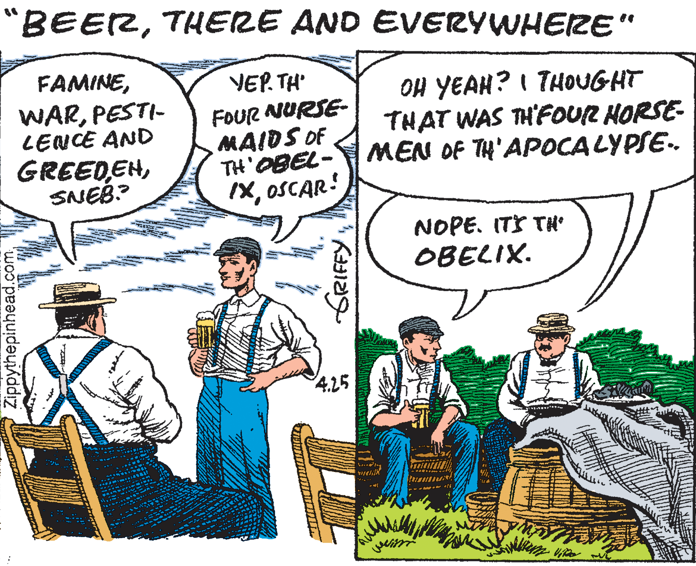 Parallel OCR: "BEERTHERE AND EVERYWHERE" FAMINEVEP. TH' WARPESTI- LENCE AND GREEDEHSNEB? FOUR NURSE- MAIDS OF TH'OBEL- IXOSCAR: OH YEAH? I THOoUGHT THAT WAS TH'FOUR HORSE- MEN OF TH'APOCALYPSE. NOPE. ITS TH° OBELIX. 425 Zippythepinhead.comTHERE AND EVERYWHERE" FAMINEVEP. TH' WARPESTI- LENCE AND GREEDEHSNEB? FOUR NURSE- MAIDS OF TH'OBEL- IXOSCAR: OH YEAH? I THOoUGHT THAT WAS TH'FOUR HORSE- MEN OF TH'APOCALYPSE. NOPE. ITS TH° OBELIX. 425 Zippythepinhead.com