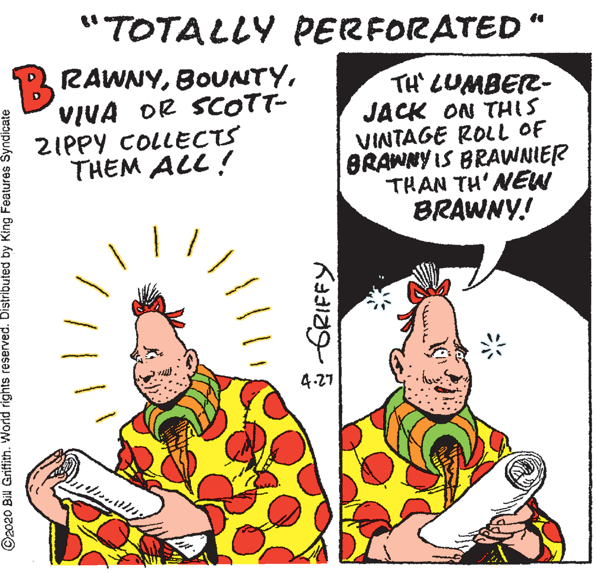 Humour OCR: "TOTALLY PERFORATED" B RAWNYVIVA DR SCOTT- 2IPPY COLLECTS THEM ALL ! TH' LUMBER- JACK ON THIS VINTAGE ROLL OF BRAWNY IS BRAWNIER THAN TH' NEW BRAWNY! 4.27 ©2020 Bil Griffith. World rights reserved. Distributed by King Features Syndicate "TOTALLY PERFORATED" B RAWNYVIVA DR SCOTT- 2IPPY COLLECTS THEM ALL ! TH' LUMBER- JACK ON THIS VINTAGE ROLL OF BRAWNY IS BRAWNIER THAN TH' NEW BRAWNY! 4.27 ©2020 Bil Griffith. World rights reserved. Distributed by King Features Syndicate