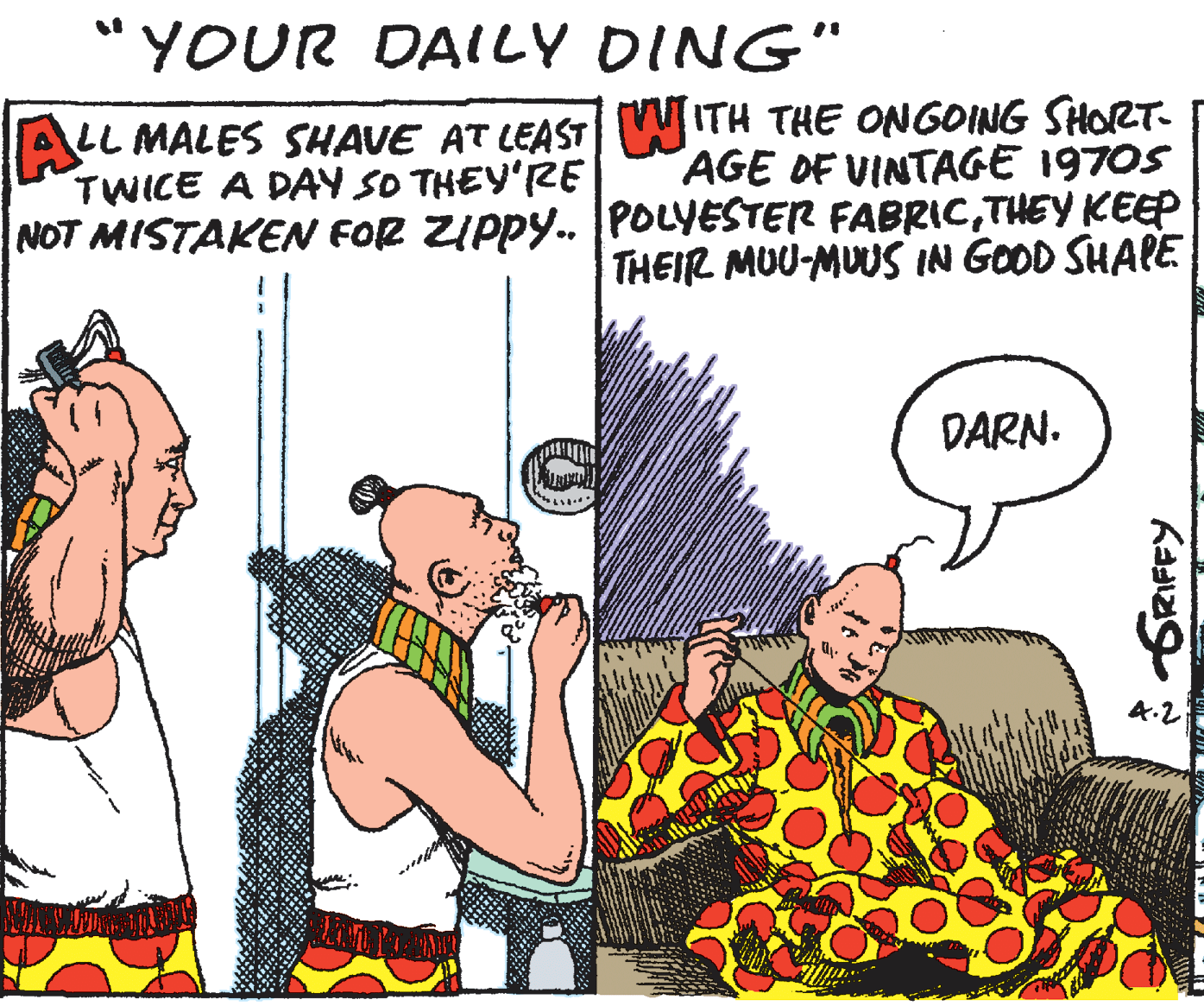 Pleased OCR: "YOUR DAILY DING" ALL MALES SHAVE AT LEAST WITH THE ONGOING SHORT. AGE DF VINTAGE 1970S TWICE A DAY SO THEY'RE NOT MISTAKEN FOR ZIPPY. [POLYESTER FABRICTHEY KEEP THEIR MUU-MUUS IN GOOD SHAPE DARN. A.2 "YOUR DAILY DING" ALL MALES SHAVE AT LEAST WITH THE ONGOING SHORT. AGE DF VINTAGE 1970S TWICE A DAY SO THEY'RE NOT MISTAKEN FOR ZIPPY. [POLYESTER FABRICTHEY KEEP THEIR MUU-MUUS IN GOOD SHAPE DARN. A.2