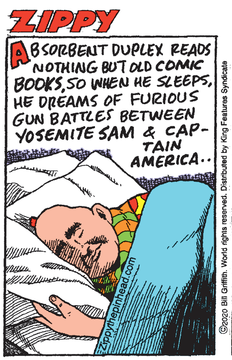 Comic book OCR: ZIPPY ABSORBENT DUPLEX READS NOTHING BUTOLD COMIC BOOKSHE DREAMS OF FURIOUS GUN BATTLES BETWEEN YOSEMITE SAM & CAP- TAIN AMERICA.. Zippythepinhead.com ©2020 Bill Griffith. World rights reserved. Distributed by King Features Syndicate ZIPPY ABSORBENT DUPLEX READS NOTHING BUTOLD COMIC BOOKSSO WHEN HE SLEEPSHE DREAMS OF FURIOUS GUN BATTLES BETWEEN YOSEMITE SAM & CAP- TAIN AMERICA.. Zippythepinhead.com ©2020 Bill Griffith. World rights reserved. Distributed by King Features Syndicate