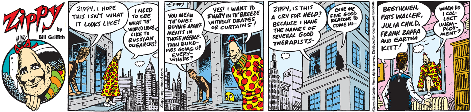 Humour OCR: 2IPPYI HOPE THIS ISN'T WHAT IT LOOKS LIKE! GFIFFY I NEED TO SEE WHAT TH WORLO LOS LIKE TO RUSSIAN OLIGARCHS! YOU MEAN TH'ONES BUYING APART MENTS IN THOSE NEEDLE- THIN BUILD- INGS GOING UP EVERY- WHERE? YES! I WANT TO SWAY IN TH'BREEZE WITHOUT DRAPES OR CURTAINS! ZIPPYIS THIS A CRY FOR HELP? BECAUSE I HAVE THE NAMES OF SEVERAL GOOD THERAPISTS GIVE ME FIVE GOOD REASONS TO COME IN- BEETHOVENFRANK ZAPPA AND EARTHA KITT! WHEN DO I COL- LECT UNEM- PLOY- MENT Bill Griffith 2IPPYI HOPE THIS ISN'T WHAT IT LOOKS LIKE! GFIFFY I NEED TO SEE WHAT TH WORLO LOS LIKE TO RUSSIAN OLIGARCHS! YOU MEAN TH'ONES BUYING APART MENTS IN THOSE NEEDLE- THIN BUILD- INGS GOING UP EVERY- WHERE? YES! I WANT TO SWAY IN TH'BREEZE WITHOUT DRAPES OR CURTAINS! ZIPPYIS THIS A CRY FOR HELP? BECAUSE I HAVE THE NAMES OF SEVERAL GOOD THERAPISTS GIVE ME FIVE GOOD REASONS TO COME IN- BEETHOVENFATS WALLERJULIA CHILDFRANK ZAPPA AND EARTHA KITT! WHEN DO I COL- LECT UNEM- PLOY- MENT Bill Griffith
