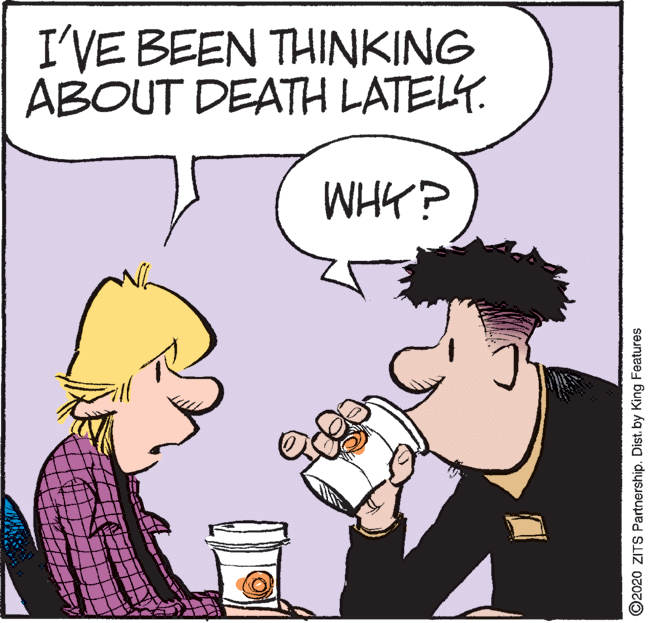 Comic book OCR: I'VE BEEN THINKING ABOUT DEATH LATELY. WHK? O2020 ZITS Partnership. Dist. by King Features I'VE BEEN THINKING ABOUT DEATH LATELY. WHK? O2020 ZITS Partnership. Dist. by King Features