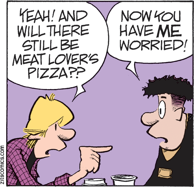 Conversation OCR: KEAH! AND WILL THERE STILL BE MEAT LOVER'S PIZZA?? NOW YOU HAVE ME WORRIED! zitscomics.com KEAH! AND WILL THERE STILL BE MEAT LOVER'S PIZZA?? NOW YOU HAVE ME WORRIED! zitscomics.com