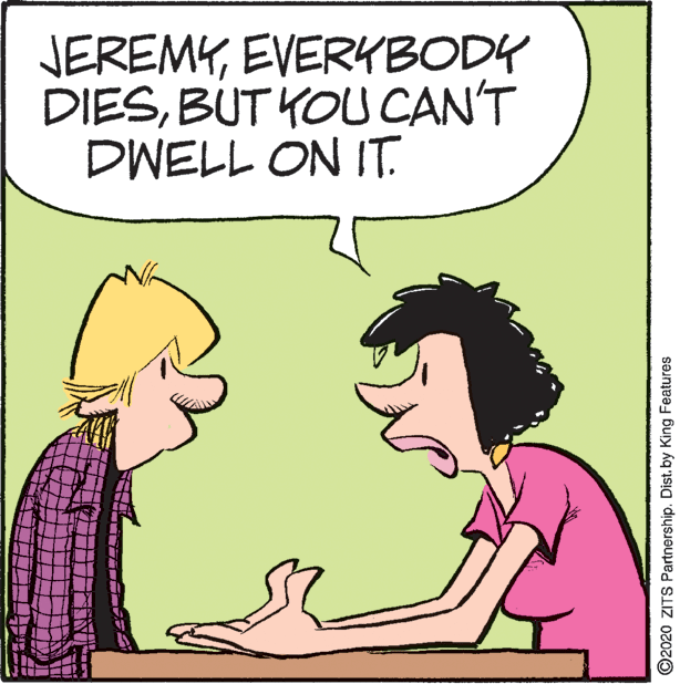 Art OCR: JEREMYEVERKBODY DIESBUT YOU CAN'T DWELL ON IT. ©2020 ZITS Partnership. Dist.by King Features JEREMYEVERKBODY DIESBUT YOU CAN'T DWELL ON IT. ©2020 ZITS Partnership. Dist.by King Features