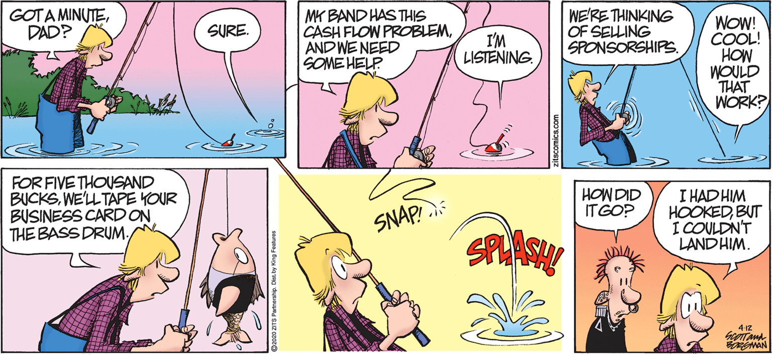 Humour OCR: GOTA MINUTEDAD? MK BAND HAS THIS CASH FLOW PROBLEMAND WE NEED SOME HELP WE'RE THINKING OF SELLING SPONSORSHIPS. WOW! COOL! HOW WOULD THAT WORK? SURE. I'M LISTENING. FOR FIVE THOUSAND BUCKSWE'LLTAPE YOUR BUSINESS CARD ON THE BASS DRUM. HOW DID IT GO? I HAD HIM HOOKEDBUT I COULDN'T LAND HIM. SNAP! 4-12 RENMAN GOTA MINUTEDAD? MK BAND HAS THIS CASH FLOW PROBLEMAND WE NEED SOME HELP WE'RE THINKING OF SELLING SPONSORSHIPS. WOW! COOL! HOW WOULD THAT WORK? SURE. I'M LISTENING. FOR FIVE THOUSAND BUCKSWE'LLTAPE YOUR BUSINESS CARD ON THE BASS DRUM. HOW DID IT GO? I HAD HIM HOOKEDBUT I COULDN'T LAND HIM. SNAP! 4-12 RENMAN