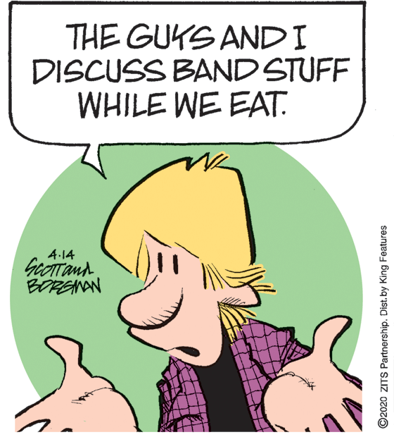Fictional character OCR: THE GUKS ANDI DISCUSS BAND STUFF WHILE WE EAT. 4-14 GeOTTand BORSNAN ©2020 ZITS Partnership. Dist.by King Features THE GUKS ANDI DISCUSS BAND STUFF WHILE WE EAT. 4-14 GeOTTand BORSNAN ©2020 ZITS Partnership. Dist.by King Features
