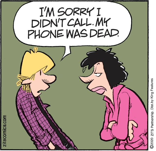 Illustration OCR: I'M SORRY I DIDN'T CALL. MY PHONE WAS DEAD. zitscomics.com ©2020 ZITS Partnership. Dist.by King Features I'M SORRY I DIDN'T CALL. MY PHONE WAS DEAD. zitscomics.com ©2020 ZITS Partnership. Dist.by King Features