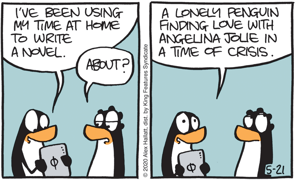 Illustration OCR: I'VE BEEN USING MY TIME AT HOME To WRITE A NOVEL. A LONELY PENGUIN FINDING LOVE WITH ANGELINA JOLIE IN A TIME OF CRISIS . ABOUT? 5-21 © 2020 Alex Hallattdist. by King Features Syndicate I'VE BEEN USING MY TIME AT HOME To WRITE A NOVEL. A LONELY PENGUIN FINDING LOVE WITH ANGELINA JOLIE IN A TIME OF CRISIS . ABOUT? 5-21 © 2020 Alex Hallattdist. by King Features Syndicate
