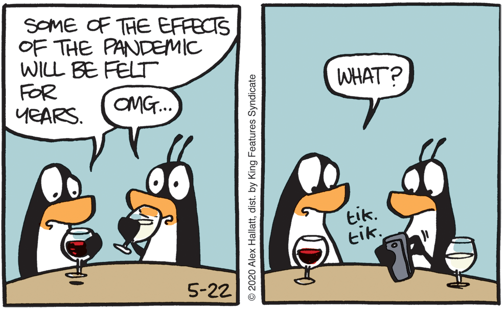 Photo caption OCR: SOME OF THE EFFECTS OF THE PANDEMIC WILL BE FELT FOR YEARS. WHAT? OMG.. tik. tik. 5-22 © 2020 Alex Hallattdist. by King Features Syndicate SOME OF THE EFFECTS OF THE PANDEMIC WILL BE FELT FOR YEARS. WHAT? OMG.. tik. tik. 5-22 © 2020 Alex Hallattdist. by King Features Syndicate