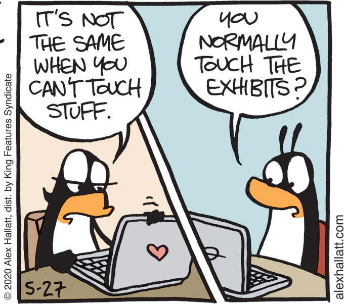 Fiction OCR: IT'S NOT THE SAME WHEN YOU CANT TOUCH STUFF. you NORMALLY TOUCH THE EXHIBITS? 5-27 © 2020 Alex Hallattdist. by King Features Syndicate alexhallatt.com IT'S NOT THE SAME WHEN YOU CANT TOUCH STUFF. you NORMALLY TOUCH THE EXHIBITS? 5-27 © 2020 Alex Hallattdist. by King Features Syndicate alexhallatt.com