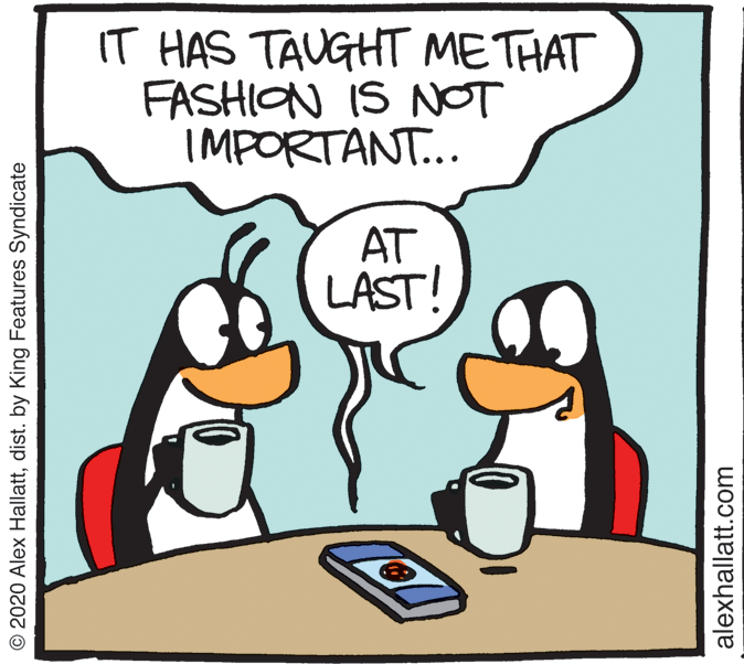 Photo caption OCR: IT HAS TAUGHT METHAT FASHION IS NOT IMPORTANT... AT LAST! © 2020 Alex Hallattdist. by King Features Syndicate alexhallatt.com IT HAS TAUGHT METHAT FASHION IS NOT IMPORTANT... AT LAST! © 2020 Alex Hallattdist. by King Features Syndicate alexhallatt.com