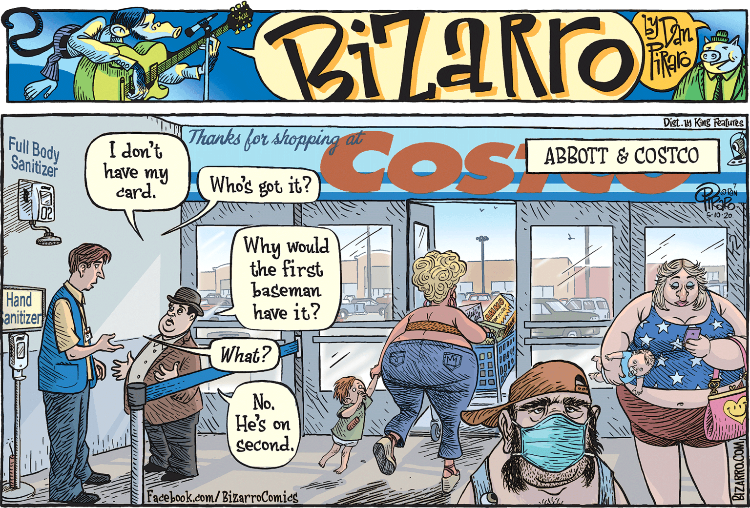 Comics OCR: Dist. King Features Thanks for shopping at Full Body Sanitizer ABBOTT & COSTCO I don't have my card. Dan Whos got it? Why would the first baseman have it? ? Hand anitizer What? No. He's on second. Facebook.com/BizarroComies BIZARRO.COM Dist. King Features Thanks for shopping at Full Body Sanitizer ABBOTT & COSTCO I don't have my card. Dan Whos got it? Why would the first baseman have it? ? Hand anitizer What? No. He's on second. Facebook.com/BizarroComies BIZARRO.COM