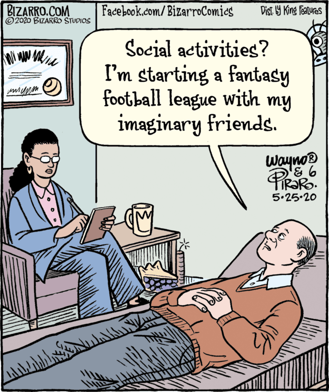 Rectangle OCR: BIZARRO.COM © 2020 BIZARRO STUDIOS Facebook.com/ BizarroComics Dist Y King Features Social activities? I'm starting a fantasy football league with my imaginary friends. WaynoB TIR?RO. 5.25.20 BIZARRO.COM © 2020 BIZARRO STUDIOS Facebook.com/ BizarroComics Dist Y King Features Social activities? I'm starting a fantasy football league with my imaginary friends. WaynoB TIR?RO. 5.25.20