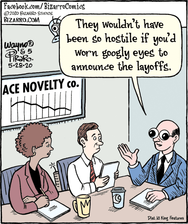 Illustration OCR: Facebook.com/BizarroComies ©2020 BIZARRO STUDIOS BIZARRO.COM They wouldn't have been so hostile if you'd Worn googly eyes to announce the layoffs. Wayno 5.28.20 ACE NOVELTY co. Dist. y King Features Facebook.com/BizarroComies ©2020 BIZARRO STUDIOS BIZARRO.COM They wouldn't have been so hostile if you'd Worn googly eyes to announce the layoffs. Wayno 5.28.20 ACE NOVELTY co. Dist. y King Features