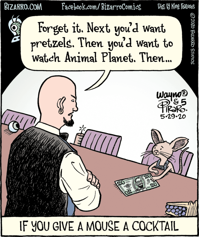 Comic book OCR: BIZARRO.COM Facebook.com/BizarroComies Dist 9 King Features Forget it. Next you'd want pretzels. Then you'd want to Watch Animal Planet. Then... Wayno® 5.29.20 20 20 IF YOU GIVE A MOUSE A COCKTAIL ©2020 BIZARRO STUDIOS BIZARRO.COM Facebook.com/BizarroComies Dist 9 King Features Forget it. Next you'd want pretzels. Then you'd want to Watch Animal Planet. Then... Wayno® 5.29.20 20 20 IF YOU GIVE A MOUSE A COCKTAIL ©2020 BIZARRO STUDIOS