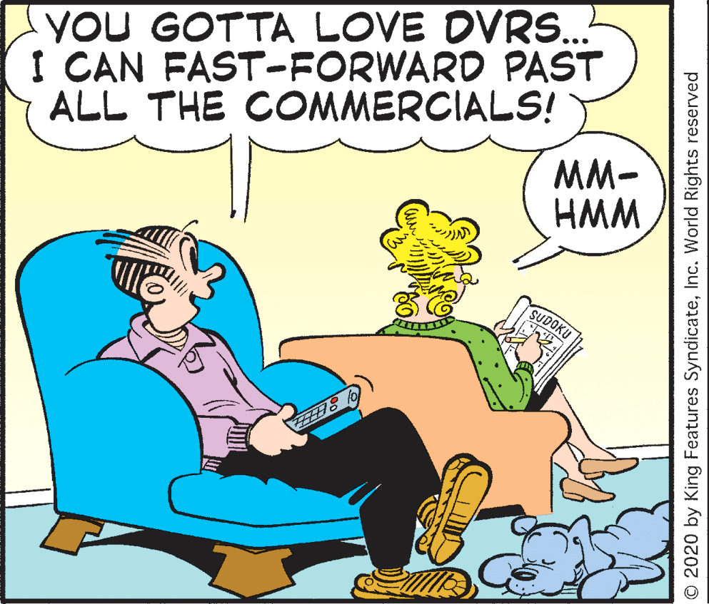 Illustration OCR: YOU GOTTA LOVE DVRS... I CAN FAST-FORWARD PAST ALL THE COMMERCIALS! MM- HMM SUDOKU O 2020 by King Features SyndicateInc. World Rights reserved YOU GOTTA LOVE DVRS... I CAN FAST-FORWARD PAST ALL THE COMMERCIALS! MM- HMM SUDOKU O 2020 by King Features SyndicateInc. World Rights reserved