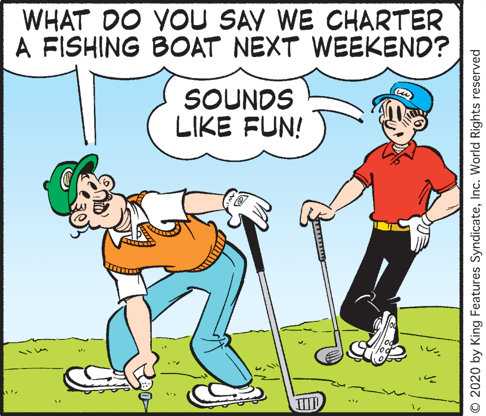 Golf equipment OCR: WHAT DO YOU SAV WE CHARTER A FISHING BOAT NEXT WEEKEND? SOUNDS LIKE FUN! © 2020 by King Features SyndicateInc. World Rights reserved WHAT DO YOU SAV WE CHARTER A FISHING BOAT NEXT WEEKEND? SOUNDS LIKE FUN! © 2020 by King Features SyndicateInc. World Rights reserved