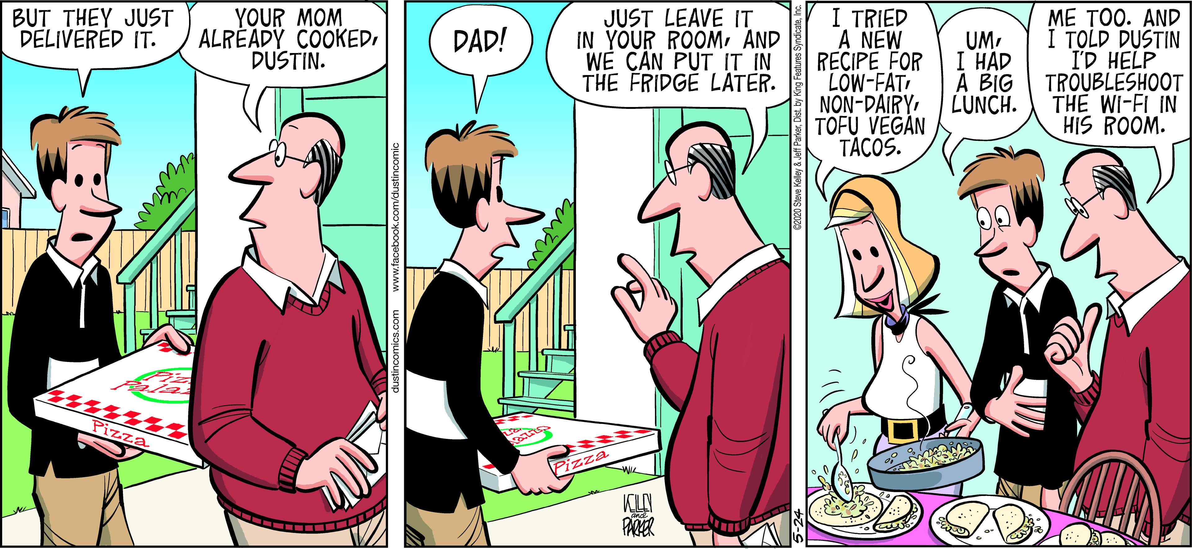 Cartoon OCR: YOUR MOM ALRÉADY COOKEDDUSTIN. I TRIED A NEW RECIPE FOR "LOW-FAT NON-DAIRYTOFU VEGÁN TÁCOS. BUT THEY JUST DELIVERED IT. JUST LEAVE IT IN YOUR ROOMAND WÈ C?N PUT IT IN THE FRIDGE LATER. ME TOO. AND I TOLD DUSTIN I'D HELP DAD! UMI HÁD TROUBLESHOOT THE WI-FI IN HIS ROOM. ? BIG LUNCH. Pizza Pizza PARER YOUR MOM ALRÉADY COOKEDDUSTIN. I TRIED A NEW RECIPE FOR "LOW-FAT NON-DAIRYTOFU VEGÁN TÁCOS. BUT THEY JUST DELIVERED IT. JUST LEAVE IT IN YOUR ROOMAND WÈ C?N PUT IT IN THE FRIDGE LATER. ME TOO. AND I TOLD DUSTIN I'D HELP DAD! UMI HÁD TROUBLESHOOT THE WI-FI IN HIS ROOM. ? BIG LUNCH. Pizza Pizza PARER