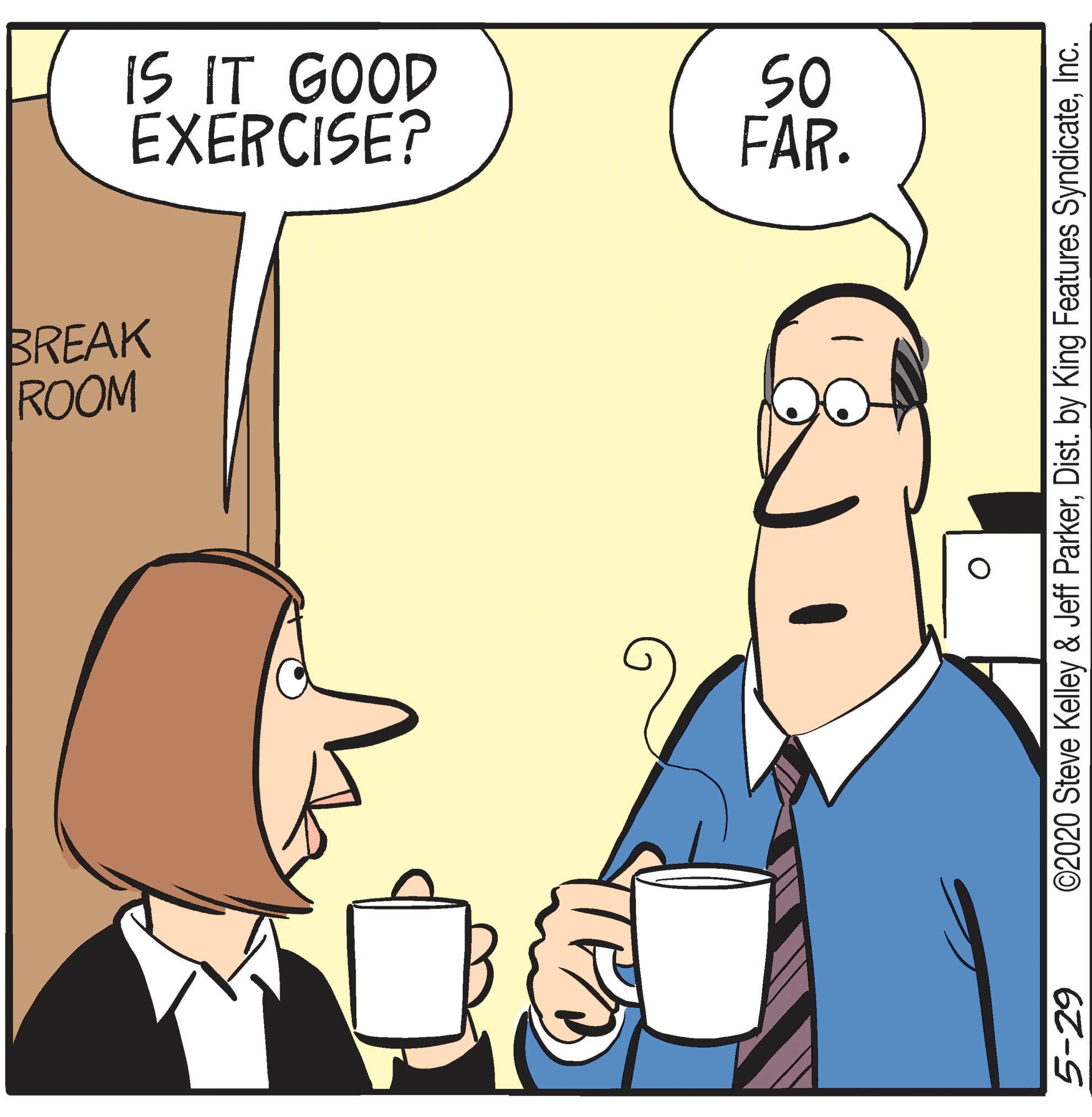 Coffee cup OCR: IS IT GOOD EXERCISE? SO FAR. BREAK ROOM 5-29 ©2020 Steve Kelley & Jeff ParkerInc. IS IT GOOD EXERCISE? SO FAR. BREAK ROOM 5-29 ©2020 Steve Kelley & Jeff ParkerDist. by King Features Syndicate