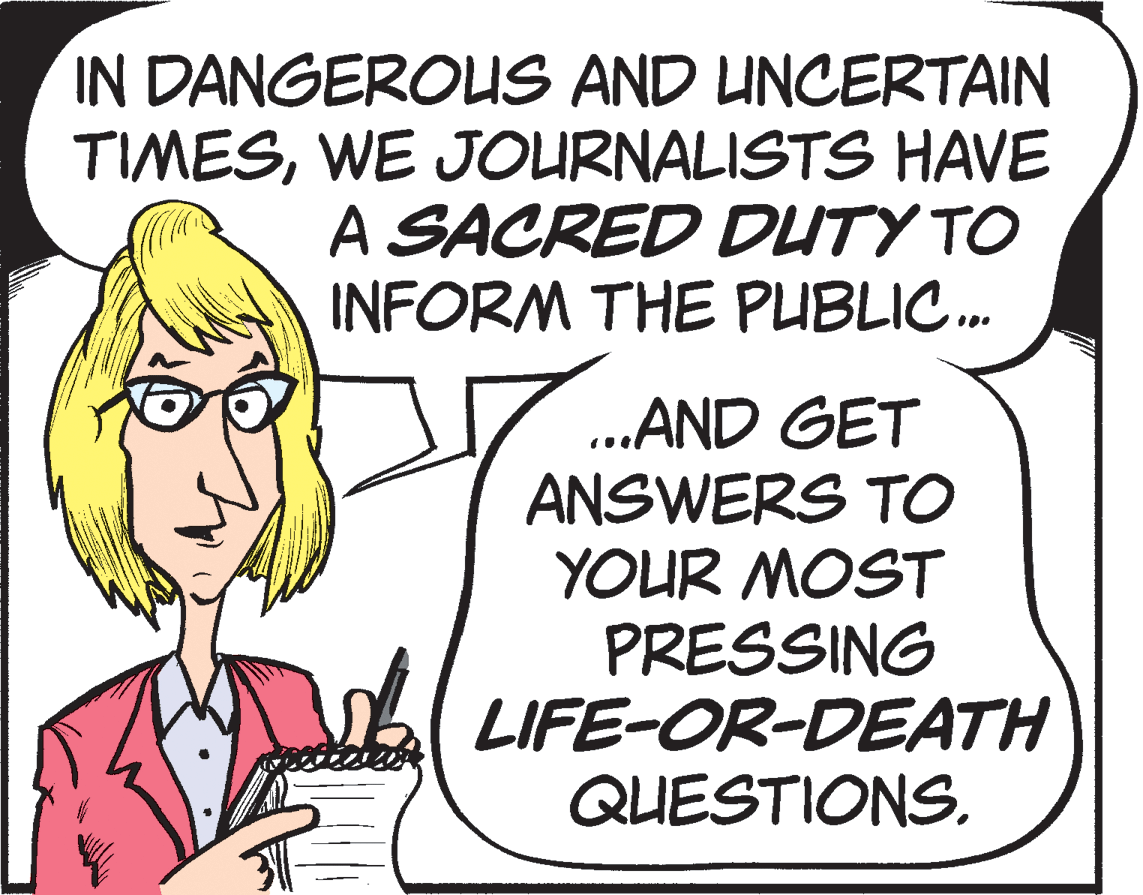 Drawing OCR: IN DANGEROUS AND UNCERTAIN TIMESWE JOURNALISTS HAVE A SACRED DUTY TO INFORM THE PUBLIC. .AND GET ANSWERS TO YOUR MOST PRESSING LIFE-OR-DEATH QUESTIONS. IN DANGEROUS AND UNCERTAIN TIMESWE JOURNALISTS HAVE A SACRED DUTY TO INFORM THE PUBLIC. .AND GET ANSWERS TO YOUR MOST PRESSING LIFE-OR-DEATH QUESTIONS.