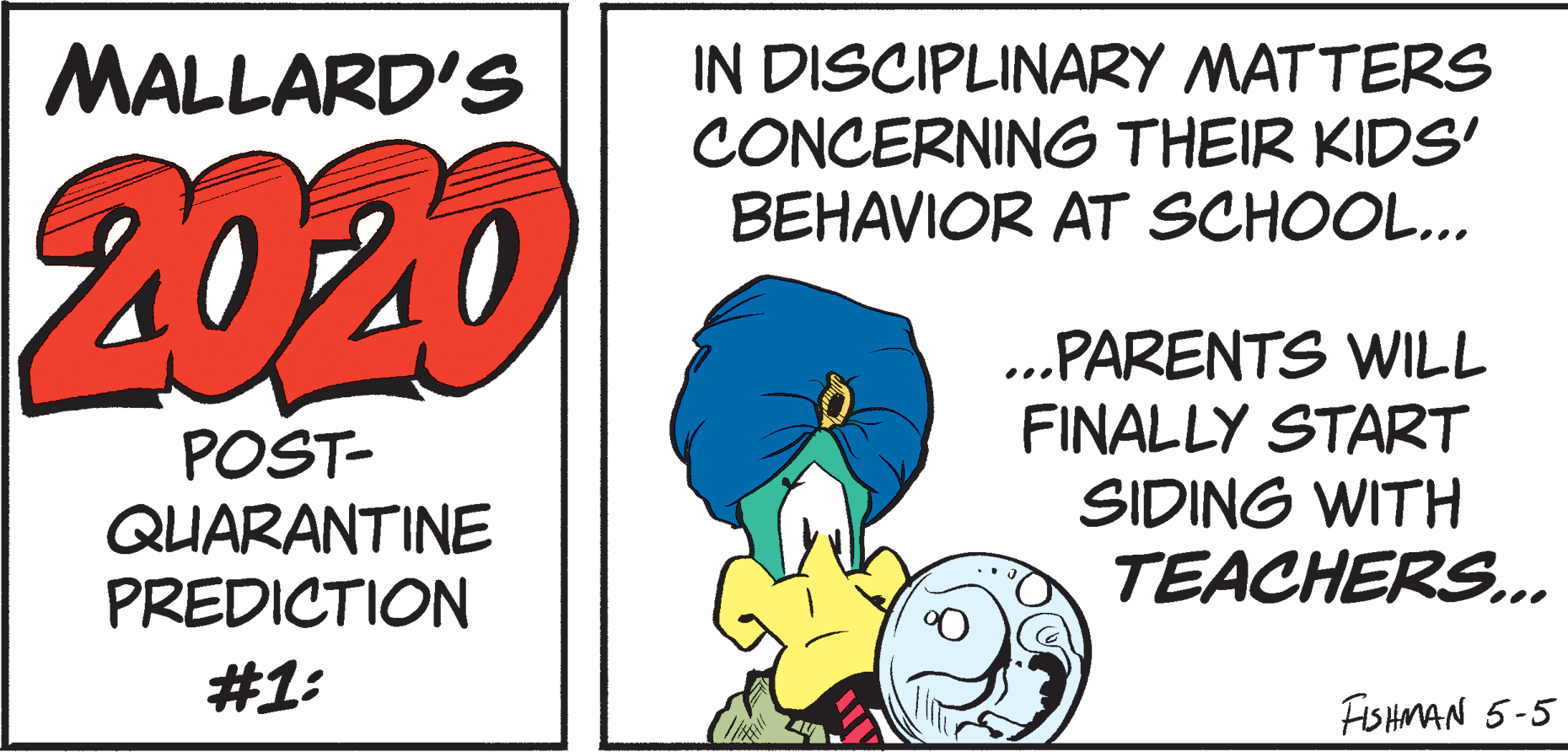 Graphic design OCR: IN DISCIPLINARY MATTERS CONCERNING THEIR KIDS' BEHAVIOR AT SCHOOL.. MALLARD'S 2020 POST- QUARANTINE PREDICTION ..PARENTS WILL FINALLY START SIDING WITH TEACHERS.. #1: FISHMAN 5-5 IN DISCIPLINARY MATTERS CONCERNING THEIR KIDS' BEHAVIOR AT SCHOOL.. MALLARD'S 2020 POST- QUARANTINE PREDICTION ..PARENTS WILL FINALLY START SIDING WITH TEACHERS.. #1: FISHMAN 5-5