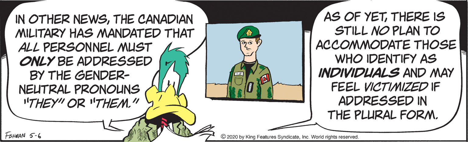 Drawing OCR: IN OTHER NEWSTHE CANADIAN MILITARY HAS MANDATED THAT ALL PERSONNEL MUST ONLY BE ADDRESSED BY THE GENDER- NEUTRAL PRONOUNS "THEY" OR "THEM." AS OF YETTHERE IS STILL NO PLAN TO ACCOMMODATE THOSE WHO IDENTIFY AS INDIVIDUALS AND MAY FEEL VICTIMIZED IF ADDRESSED IN THE PLURAL FORM. FBHMAN 5-6 © 2020 by King Features SyndicateInc. World rights reserved. IN OTHER NEWSTHE CANADIAN MILITARY HAS MANDATED THAT ALL PERSONNEL MUST ONLY BE ADDRESSED BY THE GENDER- NEUTRAL PRONOUNS "THEY" OR "THEM." AS OF YETTHERE IS STILL NO PLAN TO ACCOMMODATE THOSE WHO IDENTIFY AS INDIVIDUALS AND MAY FEEL VICTIMIZED IF ADDRESSED IN THE PLURAL FORM. FBHMAN 5-6 © 2020 by King Features SyndicateInc. World rights reserved.