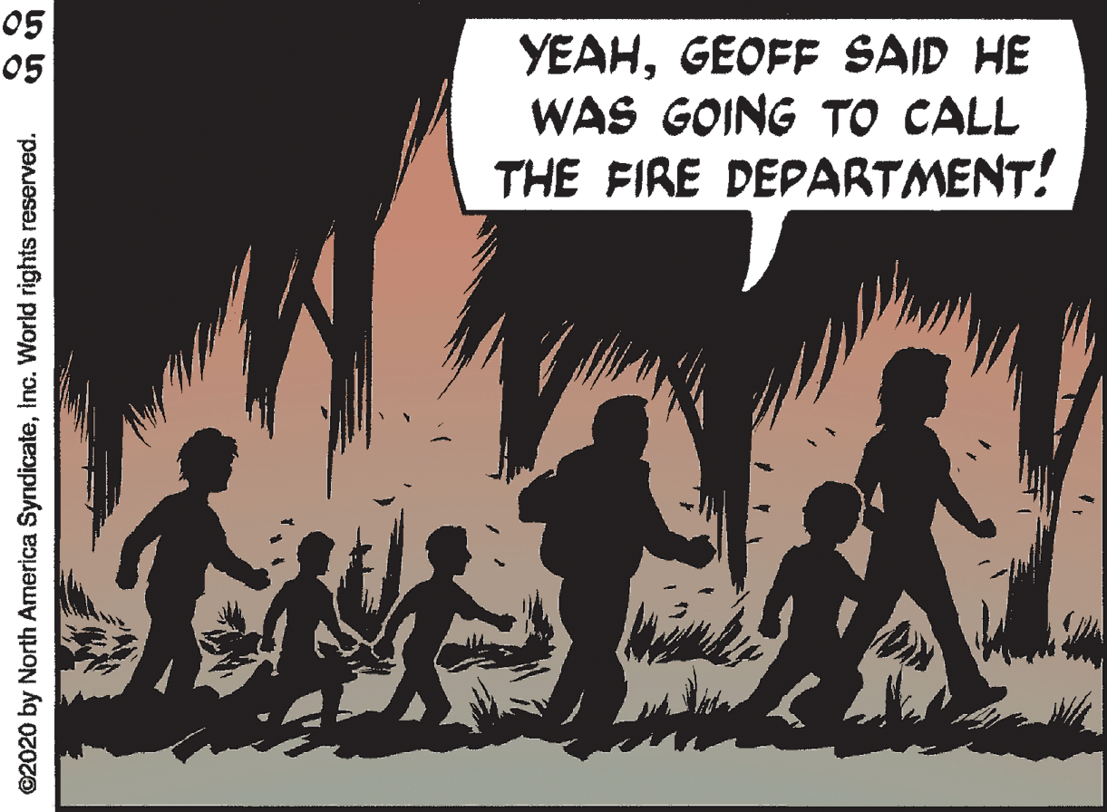 People in nature OCR: 05 05 YEAHGEOFF SAID HE WAS GOING TO CALL THE FIRE DEPARTMENT! ©2020 by North America SyndicateInc. World rights reserved. 05 05 YEAHGEOFF SAID HE WAS GOING TO CALL THE FIRE DEPARTMENT! ©2020 by North America SyndicateInc. World rights reserved.