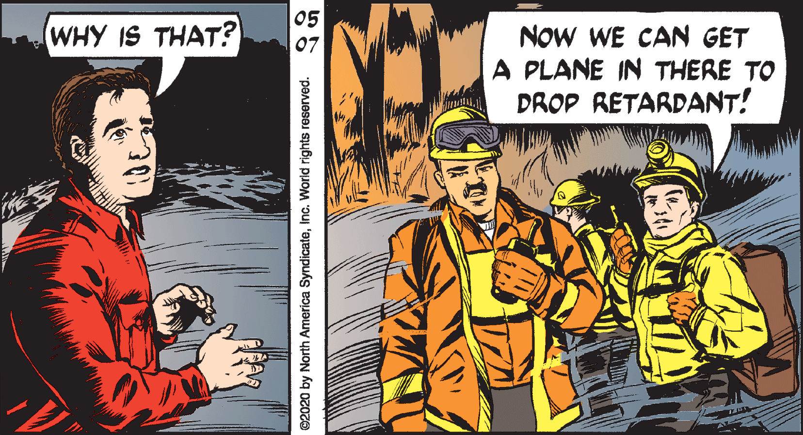 Fiction OCR: 05 WHY IS THAT? NOW WE CAN GET A PLANE IN THERE TO DROP RETARDANT! ©2020 by North America SyndicateInc. World rights reserved. 05 WHY IS THAT? NOW WE CAN GET A PLANE IN THERE TO DROP RETARDANT! ©2020 by North America SyndicateInc. World rights reserved.