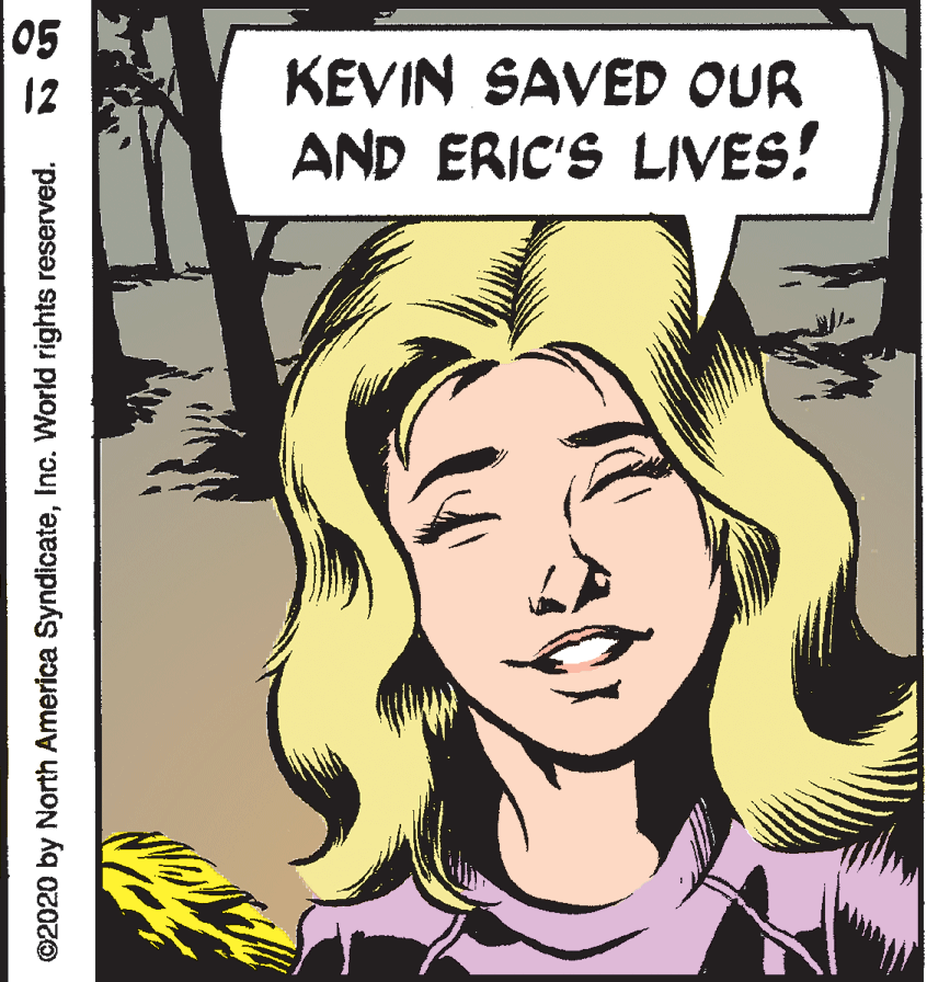 Eyelash OCR: 05 12 KEVIN SAVED OUR AND ERIC'S LIVES! ©2020 by North America SyndicateInc. World rights reserved. 05 12 KEVIN SAVED OUR AND ERIC'S LIVES! ©2020 by North America SyndicateInc. World rights reserved.