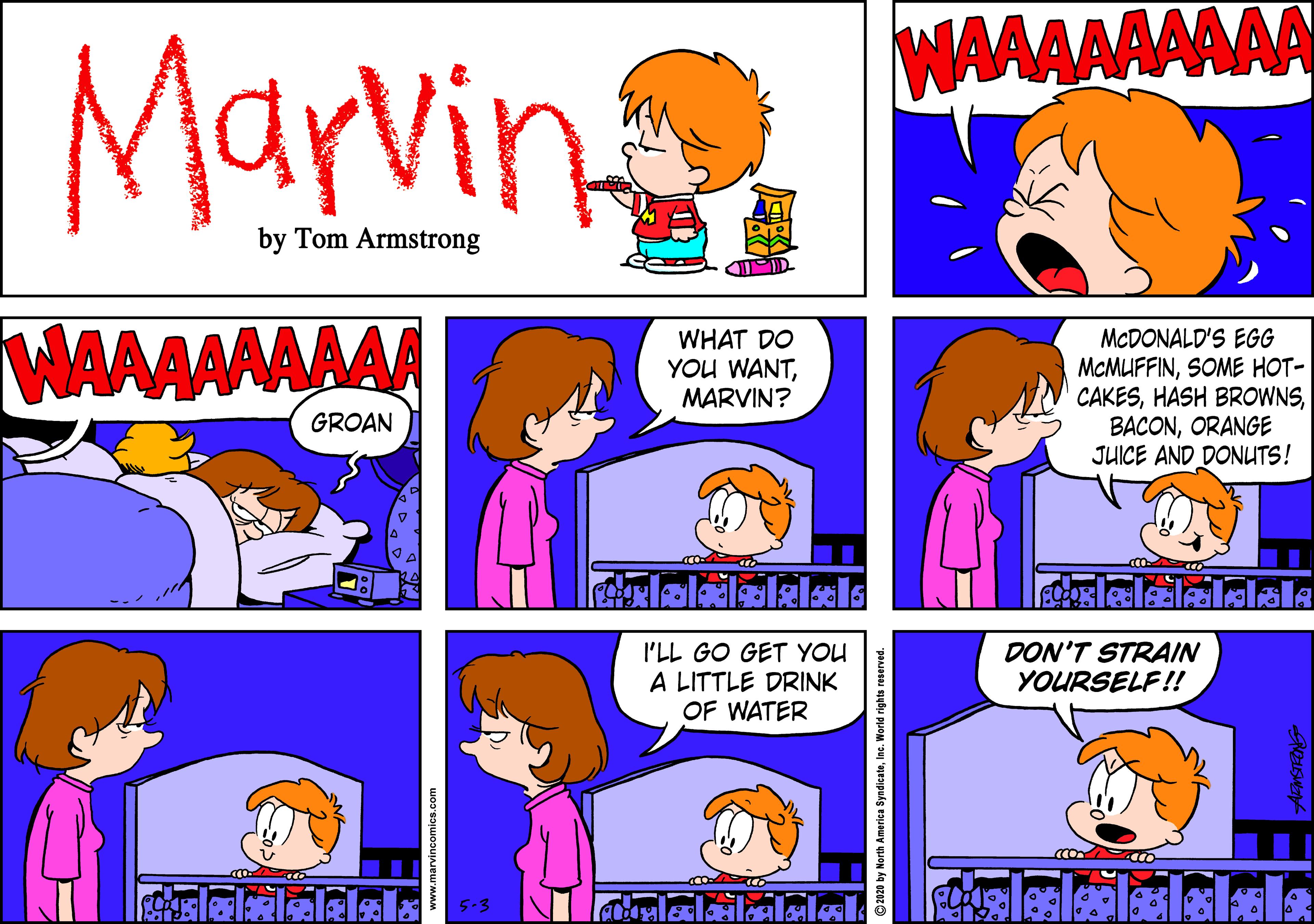 Parallel OCR: WAAAAAAAAA Marvin by Tom Armstrong WAAAAAAAA WHAT DO YOU WANTMARVIN? MCDONALD'S EGG MCMUFFINSOME HOT- CAKESORANGE JUICE AND DONUTS! GROAN I'LL GO GET YOU A LITTLE DRINK OF WATER DON'T STRAIN YOURSELF!! www.marvincomics.com 2020 by North America SyndicateInc. World rig WAAAAAAAAA Marvin by Tom Armstrong WAAAAAAAA WHAT DO YOU WANTMARVIN? MCDONALD'S EGG MCMUFFINSOME HOT- CAKESHASH BROWNSORANGE JUICE AND DONUTS! GROAN I'LL GO GET YOU A LITTLE DRINK OF WATER DON'T STRAIN YOURSELF!! www.marvincomics.com 2020 by North America SyndicateInc. World rig