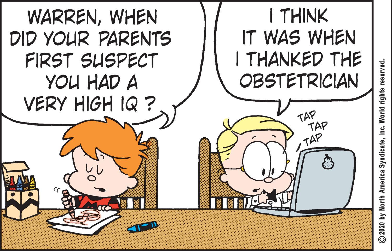 Art OCR: WARRENWHEN DID YOUR PARENTS FIRST SUSPECT YOU HAD A VERY HIGH IQ? I THINK IT WAS WHEN I THANKED THE OBSTETRICIAN TAP TAP TAP O2020 by North America SyndicateInc. World rights reserved. WARRENWHEN DID YOUR PARENTS FIRST SUSPECT YOU HAD A VERY HIGH IQ? I THINK IT WAS WHEN I THANKED THE OBSTETRICIAN TAP TAP TAP O2020 by North America SyndicateInc. World rights reserved.