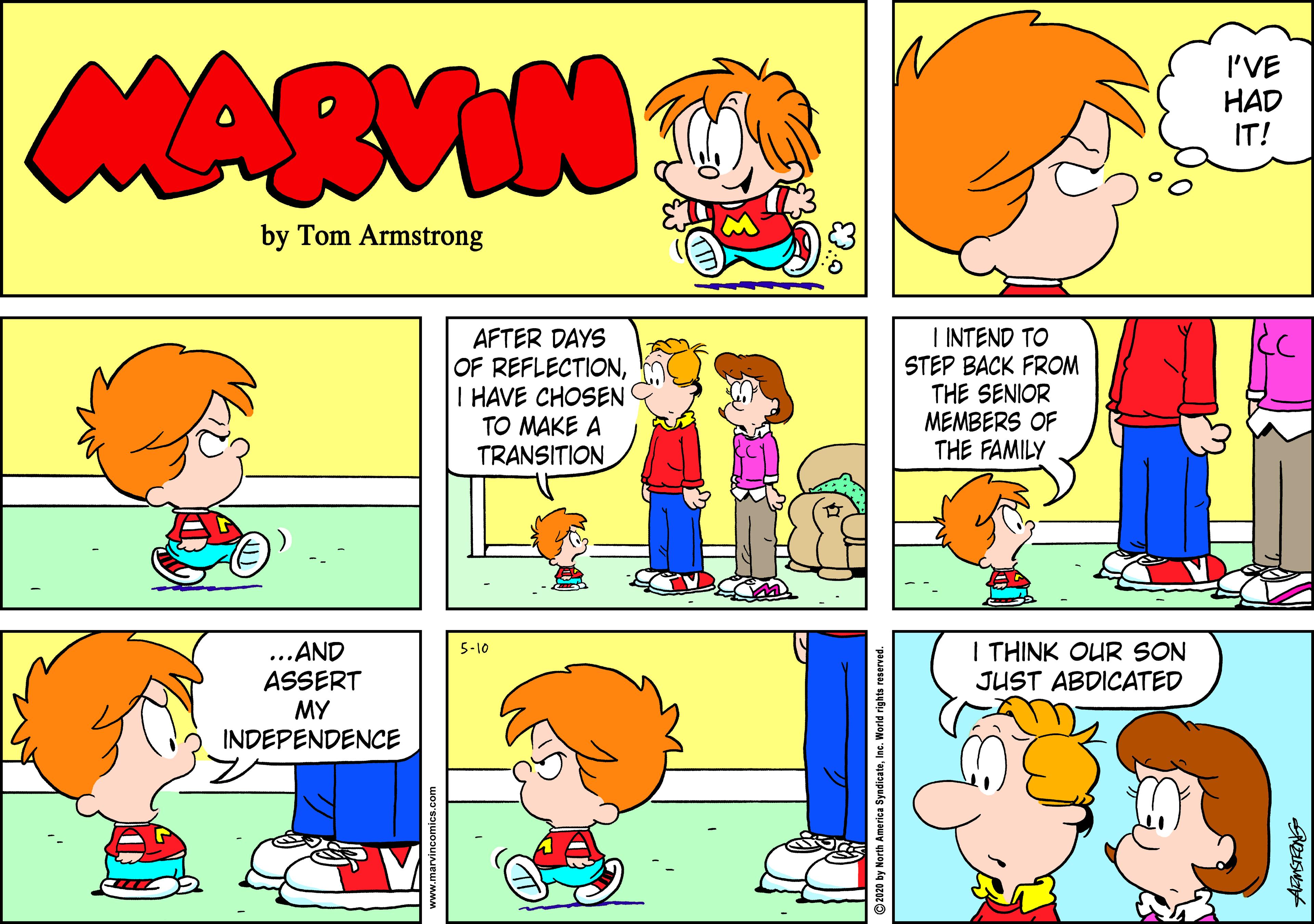 Conversation OCR: MARVIN I'VE HAD IT! by Tom Armstrong AFTER DAYS OF REFLECTIONI HAVE CHOSEN TO MAKE A TRANSITION I INTEND TO STEP BACK FROM THE SENIOR MEMBERS OF THE FAMILY I THINK OUR SON JUST ABDICATED ...AND ASSERT MY INDEPENDENCE 5-10 by North America Syndicatein orid rights reserved MARVIN I'VE HAD IT! by Tom Armstrong AFTER DAYS OF REFLECTIONI HAVE CHOSEN TO MAKE A TRANSITION I INTEND TO STEP BACK FROM THE SENIOR MEMBERS OF THE FAMILY I THINK OUR SON JUST ABDICATED ...AND ASSERT MY INDEPENDENCE 5-10 by North America Syndicatein orid rights reserved