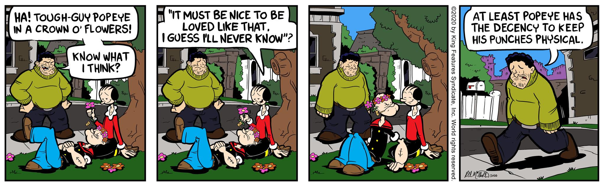 Adaptation OCR: E PT HA! TOUGH-GUY POPEYE IN A CROWN O' FLOWERS! Me G EN KNOW WHAT I THINK? r ??? "IT MUST BE NICE TO BE LOVED LIKE THAT. I GUESS I'LL NEVER KNOW"? MM2 to (X1) ???? M2 LILL UN TIN FOR EN w FOCO ?? wwwww ©2020 by King Features SyndicateInc. World rights reserved. AT LEAST POPEYE HAS THE DECENCY TO KEEP HIS PUNCHES PHYSICAL. Mel Melholl 2020 ????????? STITTIN On Cu E PT HA ! TOUGH - GUY POPEYE IN A CROWN O ' FLOWERS ! Me G EN KNOW WHAT I THINK ? r ??? " IT MUST BE NICE TO BE LOVED LIKE THAT . I GUESS I'LL NEVER KNOW " ? MM2 to ( X1 ) ???? M2 LILL UN TIN FOR EN w FOCO ?? wwwww © 2020 by King Features SyndicateInc. World rights reserved . AT LEAST POPEYE HAS THE DECENCY TO KEEP HIS PUNCHES PHYSICAL . Mel Melholl 2020 ????????? STITTIN On Cu