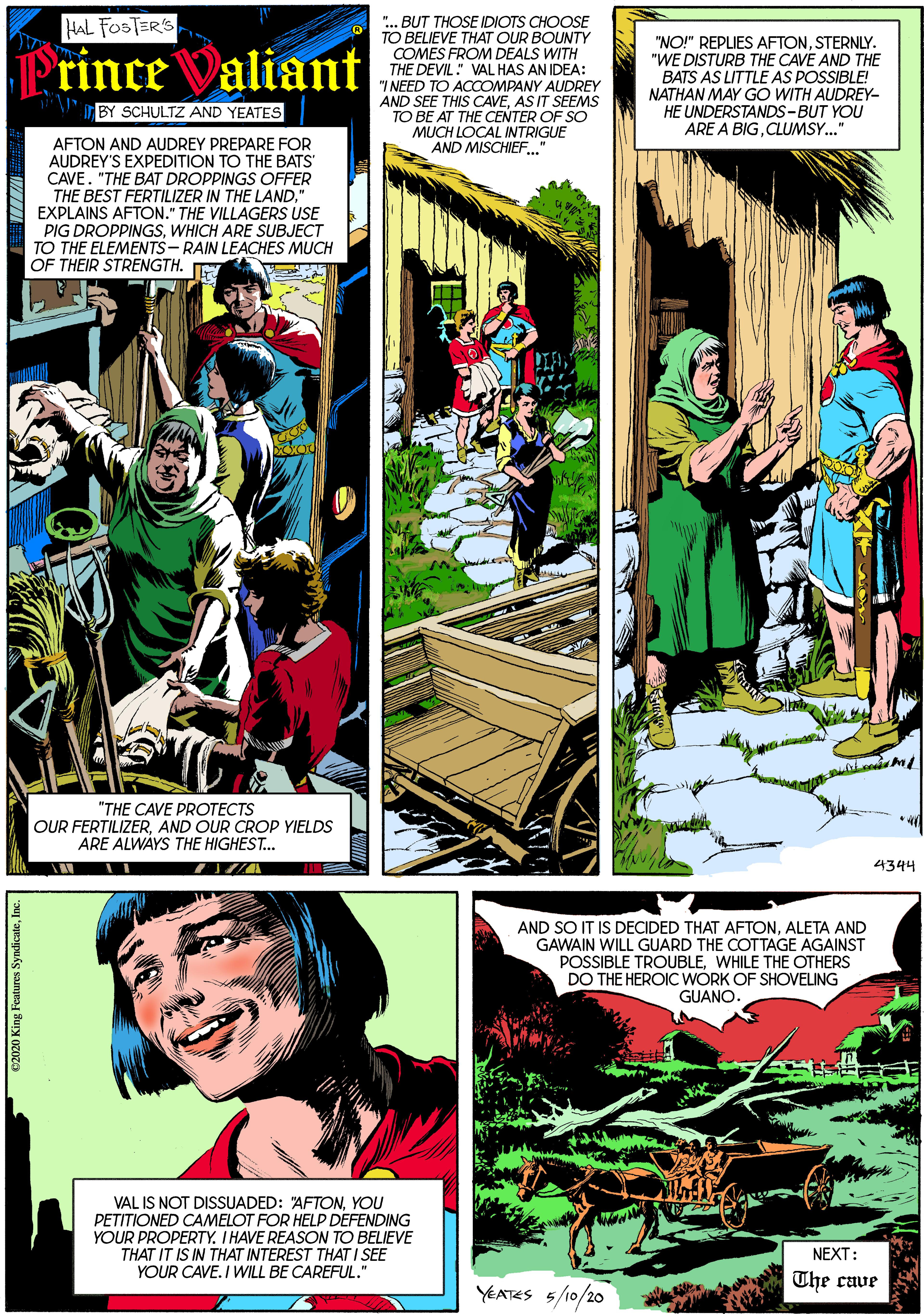 Art OCR: HAL FOSTER'S ".. BUT THOSE IDIOTS CHOOSE TO BELIEVE THAT OUR BOUNTY COMES FROM DEALS WITH THE DEVIL: VAL HAS AN IDEA: "I NEED TO ACCOMPANY AUDREY AND SEE THIS CAVEAS IT SEEMS TO BE AT THE CENTER OF SO MUCH LOCAL INTRIGUE AND MISCHIEF." "NO!" REPLIES AFTONSTERNLY. "WE DISTURB THE CAVE AND THE BATS AS LITTLE AS POSSIBLE! NATHAN MAY GO WITH AUDREY- HE UNDERSTANDS-BUT YOU ARE A BIGCLUMSY." rince Valiant BY SCHULTZ AND YEATES AFTON AND AUDREY PREPARE FOR AUDREY'S EXPEDITION TO THE BATS' CAVE. "THE BAT DROPPINGS OFFER THE BEST FERTILIZER IN THE LAND" EXPLAINS AFTON." THE VILLAGERS USE PIG DROPPINGSWHICH ARE SUBJECT TO THE ELEMENTS - RAIN LEACHES MUCH OF THEIR STRENGTH. "THE CAVE PROTECTS OUR FERTILIZERAND OUR CROP YIELDS ARE ALWÁYS THE HIGHEST.. 4344 AND SO IT IS DECIDED THAT AFTONALETA AND GAWAIN WILL GUARD THE COTTAGE AGAINST POSSIBLE TROUBLEWHILE THE OTHERS DO THE HEROIC WÓRK OF SHOVELING GUANO. VAL IS NOT DISSUADED: AFTONYOU PETITIONED CAMELOT FOR HELP DEFENDING YOUR PROPERTY. I HAVE REASON TO BELIEVE THAT IT IS IN THAT INTEREST THAT I SEE YOUR CAVE. I WILL BE CAREFUL." NEXT: The cave YEATES 5/10/20 C2020 King Features SyndicateInc. HAL FOSTER'S ".. BUT THOSE IDIOTS CHOOSE TO BELIEVE THAT OUR BOUNTY COMES FROM DEALS WITH THE DEVIL: VAL HAS AN IDEA: "I NEED TO ACCOMPANY AUDREY AND SEE THIS CAVEAS IT SEEMS TO BE AT THE CENTER OF SO MUCH LOCAL INTRIGUE AND MISCHIEF." "NO!" REPLIES AFTONSTERNLY. "WE DISTURB THE CAVE AND THE BATS AS LITTLE AS POSSIBLE! NATHAN MAY GO WITH AUDREY- HE UNDERSTANDS-BUT YOU ARE A BIGCLUMSY." rince Valiant BY SCHULTZ AND YEATES AFTON AND AUDREY PREPARE FOR AUDREY'S EXPEDITION TO THE BATS' CAVE. "THE BAT DROPPINGS OFFER THE BEST FERTILIZER IN THE LAND" EXPLAINS AFTON." THE VILLAGERS USE PIG DROPPINGSWHICH ARE SUBJECT TO THE ELEMENTS - RAIN LEACHES MUCH OF THEIR STRENGTH. "THE CAVE PROTECTS OUR FERTILIZERAND OUR CROP YIELDS ARE ALWÁYS THE HIGHEST.. 4344 AND SO IT IS DECIDED THAT AFTONALETA AND GAWAIN WILL GUARD THE COTTAGE AGAINST POSSIBLE TROUBLEWHILE THE OTHERS DO THE HEROIC WÓRK OF SHOVELING GUANO. VAL IS NOT DISSUADED: AFTONYOU PETITIONED CAMELOT FOR HELP DEFENDING YOUR PROPERTY. I HAVE REASON TO BELIEVE THAT IT IS IN THAT INTEREST THAT I SEE YOUR CAVE. I WILL BE CAREFUL." NEXT: The cave YEATES 5/10/20 C2020 King Features Syndicate