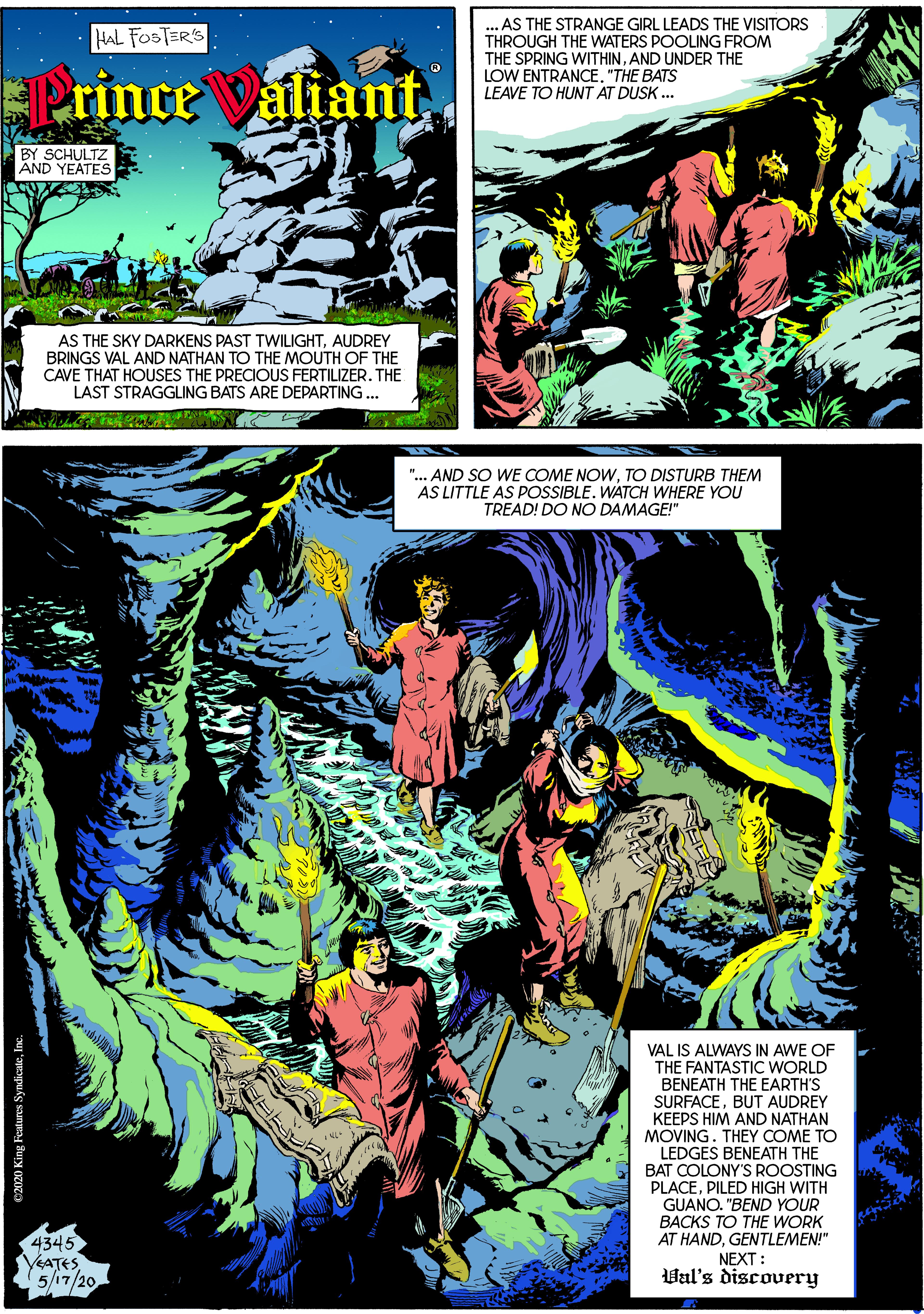 Screenshot OCR: ... AS THE STRANGE GIRL LEADS THE VISITORS THROUGH THE WATERS POOLING FROM THE SPRING WITHINAND UNDER THE LOW ENTRANCE. "THE BATS LEAVE TO HUNT AT DUSK ... HAL FOSTER'S EPrince aliant BY SCHULTZ AND YEATES AS THE SKY DARKENS PAST TWILIGHTAUDREY BRINGS VAL AND NATHAN TO THE MOUTH OF THE CAVE THAT HOUSES THE PRECIOUS FERTILIZER. THE LAST STRAGGLING BATS ARE DEPARTING... ".. AND SO WE COME NOWTO DISTURB THEM AS LITTLE AS POSSIBLE. WATCH WHERE YOU TREAD! DO NO DAMAGE!" VAL IS ALWAYS IN AWE OF THE FANTASTIC WORLD BENEATH THE EARTH'S SURFACEBUT AUDREY KEEPS HIM AND NATHAN MOVING. THEY COME TO LEDGES BENEATH THE BAT COLONY'S ROOSTING PLACEPILED HIGH WITH 4345 YeATES 5/17/20 GUANO. "BEND YOUR BACKS TO THE WORK AT HANDGENTLEMEN!" NEXT : Val's discovery E2020 King Features SyndicateI ... AS THE STRANGE GIRL LEADS THE VISITORS THROUGH THE WATERS POOLING FROM THE SPRING WITHINAND UNDER THE LOW ENTRANCE. "THE BATS LEAVE TO HUNT AT DUSK ... HAL FOSTER'S EPrince aliant BY SCHULTZ AND YEATES AS THE SKY DARKENS PAST TWILIGHTAUDREY BRINGS VAL AND NATHAN TO THE MOUTH OF THE CAVE THAT HOUSES THE PRECIOUS FERTILIZER. THE LAST STRAGGLING BATS ARE DEPARTING... ".. AND SO WE COME NOWTO DISTURB THEM AS LITTLE AS POSSIBLE. WATCH WHERE YOU TREAD! DO NO DAMAGE!" VAL IS ALWAYS IN AWE OF THE FANTASTIC WORLD BENEATH THE EARTH'S SURFACEBUT AUDREY KEEPS HIM AND NATHAN MOVING. THEY COME TO LEDGES BENEATH THE BAT COLONY'S ROOSTING PLACEPILED HIGH WITH 4345 YeATES 5/17/20 GUANO. "BEND YOUR BACKS TO THE WORK AT HANDGENTLEMEN!" NEXT : Val's discovery E2020 King Features Syndicate