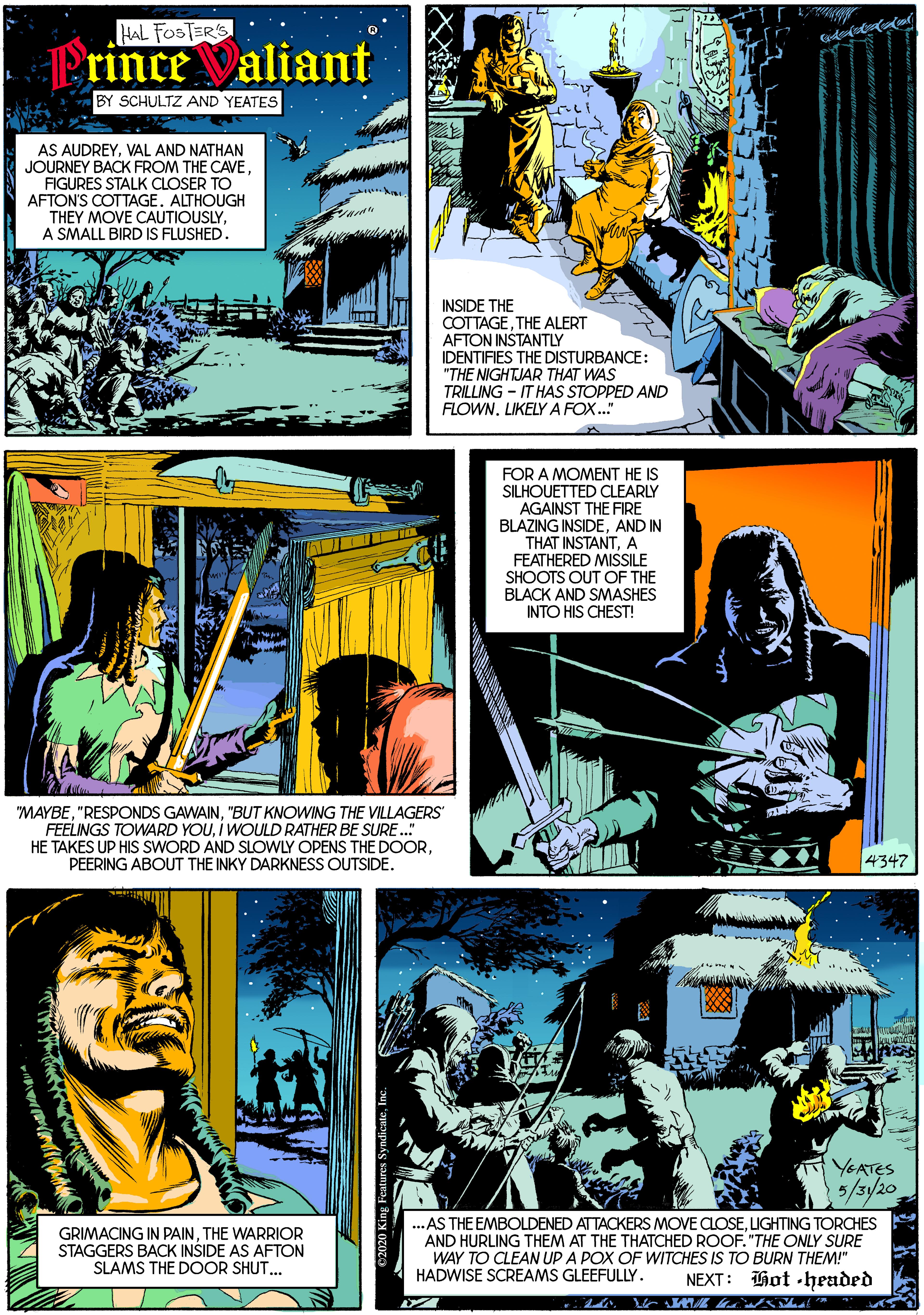 Parallel OCR: HAL FOSTER'S Prince Valiant BY SCHULTZ AND YEATES AS AUDREYVAL AND NATHAN JOURNEY BACK FROM THE CAVE. FIGURES STALK CLOSER TO AFTON'S COTTAGE. ALTHOUGH THEY MOVE CAUTIOUSLYA SMALL BIRD IS FLUSHED. INSIDE THE COTTAGETHE ALERT AFTON INSTANTLY IDENTIFIES THE DISTURBANCE: "THE NIGHTJAR THAT WAS TRILLING - IT HAS STOPPED AND FLOWNLIKELYA FOX." FOR A MOMENT HE IS SILHOUETTED CLEARLY AGAINST THE FIRE BLAZING INSIDEAND IN THAT INSTANTA FEATHERED MISSILE SHOOTS OUT OF THE BLACK AND SMASHES INTO HIS CHEST! "MAYBE"BUT KNOWING THE VILLAGERS FEELINGS TOWARD YOUI WOULD RATHER BE SURE. HE TAKES UP HIS SWORD AND SLOWLY OPENS THE DOORPEERING ABOUT THE INKY DARKNESS OUTSIDE. 4347 YEATES 3/3/20 GRIMACING IN PAINTHE WARRIOR STAGGERS BACK INSIDE AS AFTON SLAMS THE DOOR SHUT.. ...AS THE EMBOLDENED ATTACKERS MOVE CLOSELIGHTING TORCHES AND HURLING THEM AT THE THATCHED ROOF. "THE ONLY SURE WAY TO CLEAN UP A POX OF WITCHES IS TO BURN THEM!" NEXT: Hot -headed HADWISE SCREAMS GLEEFULLY. HAL FOSTER'S Prince Valiant BY SCHULTZ AND YEATES AS AUDREYVAL AND NATHAN JOURNEY BACK FROM THE CAVE. FIGURES STALK CLOSER TO AFTON'S COTTAGE. ALTHOUGH THEY MOVE CAUTIOUSLYA SMALL BIRD IS FLUSHED. INSIDE THE COTTAGETHE ALERT AFTON INSTANTLY IDENTIFIES THE DISTURBANCE: "THE NIGHTJAR THAT WAS TRILLING - IT HAS STOPPED AND FLOWNLIKELYA FOX." FOR A MOMENT HE IS SILHOUETTED CLEARLY AGAINST THE FIRE BLAZING INSIDEAND IN THAT INSTANTA FEATHERED MISSILE SHOOTS OUT OF THE BLACK AND SMASHES INTO HIS CHEST! "MAYBE"RESPONDS GAWAIN"BUT KNOWING THE VILLAGERS FEELINGS TOWARD YOUI WOULD RATHER BE SURE. HE TAKES UP HIS SWORD AND SLOWLY OPENS THE DOORPEERING ABOUT THE INKY DARKNESS OUTSIDE. 4347 YEATES 3/3/20 GRIMACING IN PAINTHE WARRIOR STAGGERS BACK INSIDE AS AFTON SLAMS THE DOOR SHUT.. ...AS THE EMBOLDENED ATTACKERS MOVE CLOSELIGHTING TORCHES AND HURLING THEM AT THE THATCHED ROOF. "THE ONLY SURE WAY TO CLEAN UP A POX OF WITCHES IS TO BURN THEM!" NEXT: Hot -headed HADWISE SCREAMS GLEEFULLY.