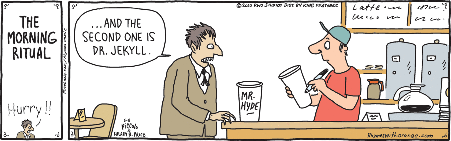 Illustration OCR: © 2020 RWo STUDIOS DIST. BY KING FEATURES Latte er THE MORNING RITUAL ...AND THE SECOND ONE IS DR. JEKYLL. Hurry!! MR. HYDE 5-8 piccolo HILARYB. PRICE Rhymeswithorange.com © 2020 RWo STUDIOS DIST. BY KING FEATURES Latte er THE MORNING RITUAL ...AND THE SECOND ONE IS DR. JEKYLL. Hurry!! MR. HYDE 5-8 piccolo HILARYB. PRICE Rhymeswithorange.com