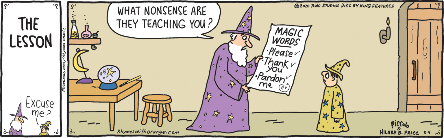 Pleased OCR: ©2020 RWO STUDIOS DIST. BY KING FEATURES WHAT NONSENSE ARE THEY TEACHING YOU ? THE LESSON MAGIC WORDS Pleaser Thank You Pardon me (A+ Excuse me? piccolo HILARY8. PRICe 5-9 d --- Rhymeswithorange.com ©2020 RWO STUDIOS DIST. BY KING FEATURES WHAT NONSENSE ARE THEY TEACHING YOU ? THE LESSON MAGIC WORDS Pleaser Thank You Pardon me (A+ Excuse me? piccolo HILARY8. PRICe 5-9 d --- Rhymeswithorange.com