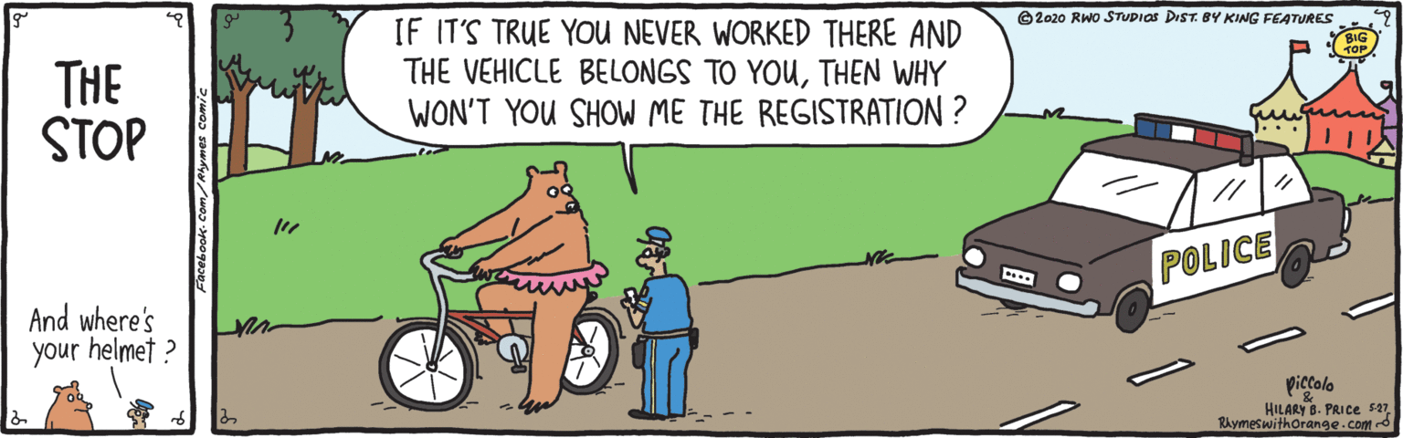Fiction OCR: IF IT'S TRUE YOU NEVER WORKED THERE AND THE VEHICLE BELONGS TO YOUTHEN WHY WON'T YOU SHOW ME THE REGISTRATION ? ©2020 RWO STUDIOS DIST. BY KING FEATURES THE STOP J... POLICE And where's your helmet ? piccolo HILARY B. PRICE 527Rhymeswithorange.com d IF IT'S TRUE YOU NEVER WORKED THERE AND THE VEHICLE BELONGS TO YOUTHEN WHY WON'T YOU SHOW ME THE REGISTRATION ? ©2020 RWO STUDIOS DIST. BY KING FEATURES THE STOP J... POLICE And where's your helmet ? piccolo HILARY B. PRICE 527Rhymeswithorange.com d