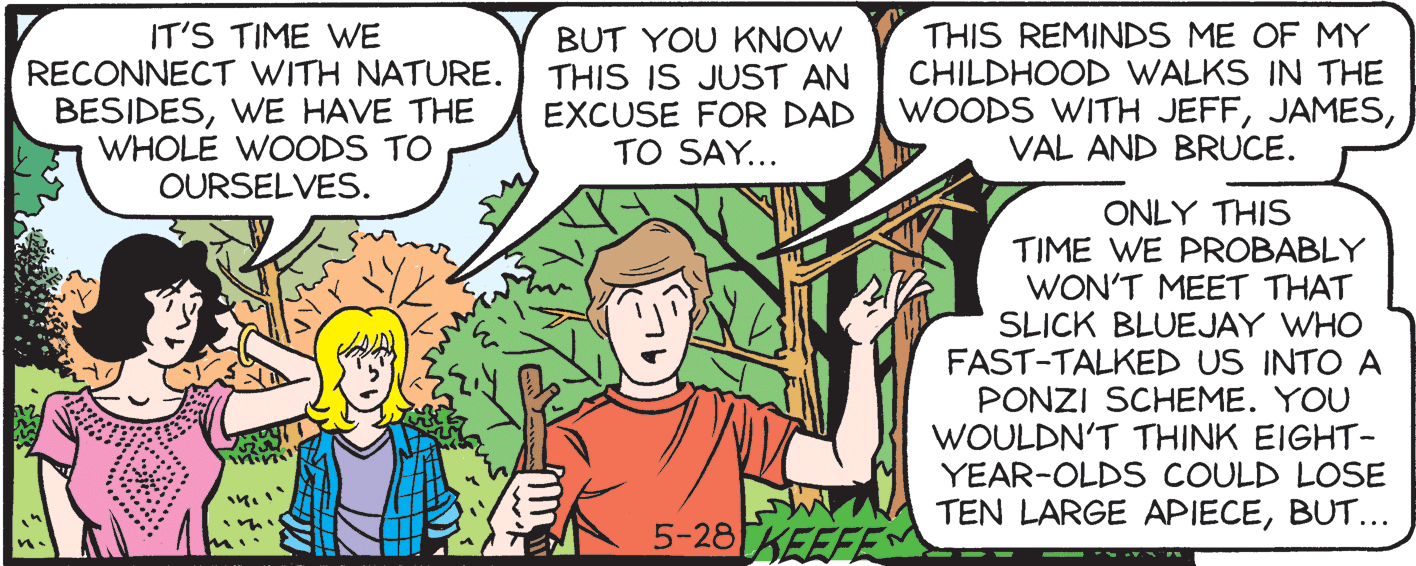 Line OCR: IT'S TIME WE RECONNECT WITH NATURE. BESIDESWE HAVE THE WHOLE WOODS TO OURSELVES. BUT YOU KNOW THIS IS JUST AN EXCUSE FOR DAD TO SAY... THIS REMINDS ME OF MY CHILDHOOD WALKS IN THE WOODS WITH JEFFVAL AND BRUCE. ONLY THIS TIME WE PROBABLY WON'T MEET THAT SLICK BLUEJAY WHO FAST-TALKED US INTO A PONZI SCHEME. YOU WOULDN'T THINK EIGHT- YEAR-OLDS COULD LOSE TEN LARGE APIECEBUT... 5-28KEEFES IT'S TIME WE RECONNECT WITH NATURE. BESIDESWE HAVE THE WHOLE WOODS TO OURSELVES. BUT YOU KNOW THIS IS JUST AN EXCUSE FOR DAD TO SAY... THIS REMINDS ME OF MY CHILDHOOD WALKS IN THE WOODS WITH JEFFVAL AND BRUCE. ONLY THIS TIME WE PROBABLY WON'T MEET THAT SLICK BLUEJAY WHO FAST-TALKED US INTO A PONZI SCHEME. YOU WOULDN'T THINK EIGHT- YEAR-OLDS COULD LOSE TEN LARGE APIECEBUT... 5-28KEEFES