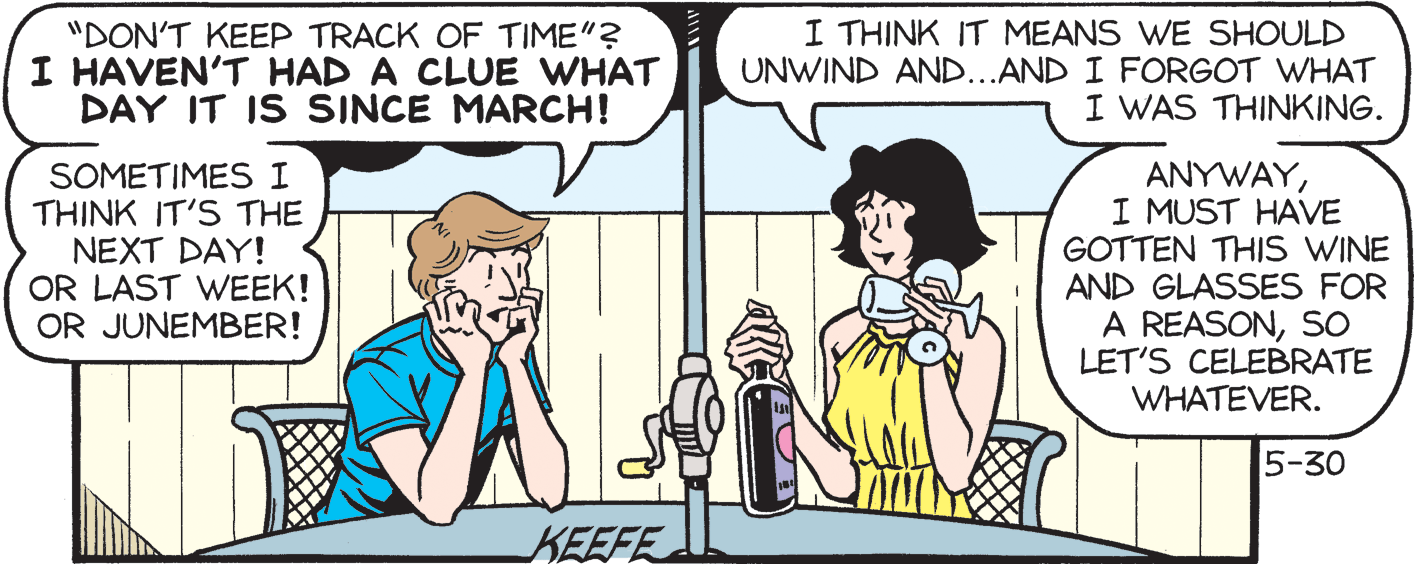 Line OCR: "DON'T KEEP TRACK OF TIME"? I HAVEN'T HAD A CLUE WHAT DAY IT IS SINCE MARCH! I THINK IT MEANS WE SHOULD UNWIND AND...AND I FORGOT WHAT I WAS THINKING. SOMETIMESI THINK IT'S THE NEXT DAY! OR LAST WEEK! OR JUNEMBER! ANYWAYI MUST HAVE GOTTEN THIS WINE AND GLASSES FOR A REASONSO LET'S CELEBRATE WHATEVER. 5-30 KEEFE "DON'T KEEP TRACK OF TIME"? I HAVEN'T HAD A CLUE WHAT DAY IT IS SINCE MARCH! I THINK IT MEANS WE SHOULD UNWIND AND...AND I FORGOT WHAT I WAS THINKING. SOMETIMESI THINK IT'S THE NEXT DAY! OR LAST WEEK! OR JUNEMBER! ANYWAYI MUST HAVE GOTTEN THIS WINE AND GLASSES FOR A REASONSO LET'S CELEBRATE WHATEVER. 5-30 KEEFE