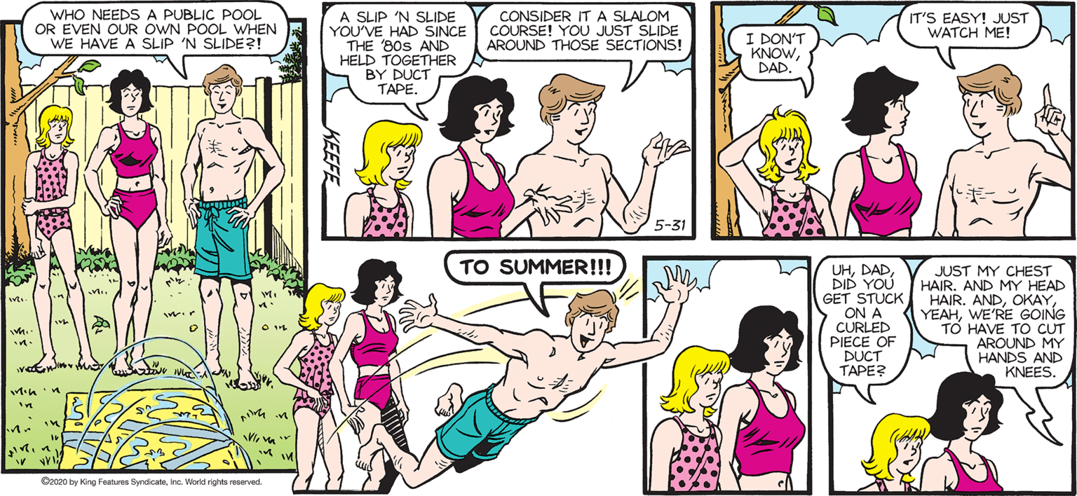 Organism OCR: SALLY FORTH WHO NEEDS A PUBLIC POOL OR EVEN OUR OWN POOL WHEN WE HAVE A SLIP 'N SLIDE?! A SLIP 'N SLIDE YOU'VE HAD SINCE THE 80S AND HELD TOGETHER BY DUCT TAPE. CONSIDER IT A SLALOM COURSE! YOU JUST SLIDE AROUND THOSE SECTIONS! IT'S EASY! JUST WATCH ME! by Francesco Marciuliano I DON'T KNOWDAD. 5-31 TO SUMMER!!! UHDID YOU GET STUCK ON A CURLED PIECE OF DUCT ????? JUST MY CHEST HAIR. AND MY HEAD HAIR. ANDWE'RE GOING T? HAVE TO CUT AROUND MY HANDS AND KNEES. CeceDby King Fe fydcatInc. Warld right reevet KEEFE SALLY FORTH WHO NEEDS A PUBLIC POOL OR EVEN OUR OWN POOL WHEN WE HAVE A SLIP 'N SLIDE?! A SLIP 'N SLIDE YOU'VE HAD SINCE THE 80S AND HELD TOGETHER BY DUCT TAPE. CONSIDER IT A SLALOM COURSE! YOU JUST SLIDE AROUND THOSE SECTIONS! IT'S EASY! JUST WATCH ME! by Francesco Marciuliano I DON'T KNOWDAD. 5-31 TO SUMMER!!! UHDID YOU GET STUCK ON A CURLED PIECE OF DUCT ????? JUST MY CHEST HAIR. AND MY HEAD HAIR. ANDWE'RE GOING T? HAVE TO CUT AROUND MY HANDS AND KNEES. CeceDby King Fe fydcatInc. Warld right reevet KEEFE