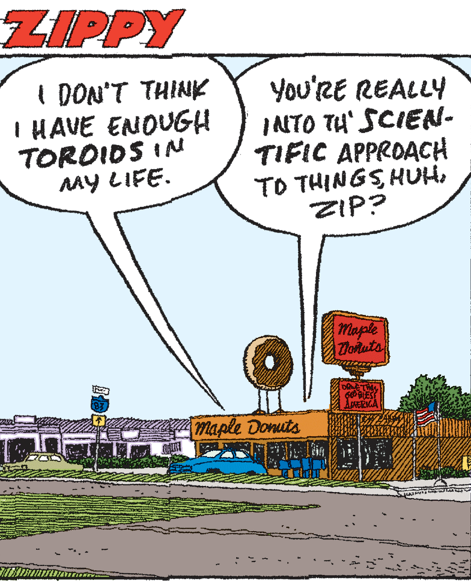 Humour OCR: ZIPPY I DON'T THINK IHAVE ENOUGH TOROIDS IN MY LIFE. You'RE REALLY INTO TU' SCIEN- TIFIC APPROACH TO THINGS HUHZIP? Maple Totuts maple Donuts ZIPPY I DON'T THINK IHAVE ENOUGH TOROIDS IN MY LIFE. You'RE REALLY INTO TU' SCIEN- TIFIC APPROACH TO THINGS HUHZIP? Maple Totuts maple Donuts